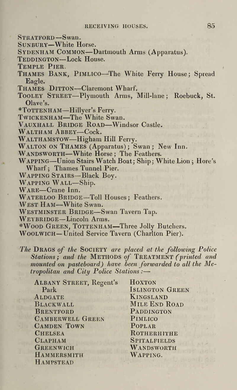 Stratford—Swan. SUNBURY—-White Horse. Sydenham Common—Dartmouth Arms (Apparatus). Teddington—Lock House. Temple Pier. Thames Bank, Pimlico—The White Ferry House; Spread Eagle. Thames Ditton—Claremont Wharf. Tooley Street—Plymouth Arms, Mill-lane; Roebuck, St. Olave’s. ^Tottenham—Hillyer’s Ferry. Twickenham—The White Swan. Vauxhall Bridge Road—Windsor Castle. Waltham Abbey—Cock. Walthamstow—Higham Hill Ferry. Walton on Thames (Apparatus); Swan; New Inn. Wandsworth—White Horse; The Feathers. Wapping—Union Stairs Watch Boat; Ship; White Lion ; Hore’s Wharf; Thames Tunnel Pier. Wapping Stairs—Black Boy. Wapping Wall—Ship. Ware—Crane Inn. Waterloo Bridge—Toll Houses; Feathers. West Ham—White Swan. Westminster Bridge—Swan Tavern Tap. Weybridge—Lincoln Arms. *WooD Green, Tottenham—Three Jolly Butchers. Woolwich—United Service Tavern (Charlton Pier). The Drags of the Society are placed at the following Police Stations; and the Methods of Treatment and mounted on pasteboard) have been forwarded to all the Me¬ tropolitan and City Police Stations :— Albany Street, Regent’s Park Aldgate Blackwall Brentford Camberwell Green Camden Town Chelsea Clapham Greenwich Hammersmith Hampstead Hoxton Islington Green Kingsland Mile End Road Paddington Pimlico Poplar Rotherhithe Spitalfields Wandsworth Wapping.