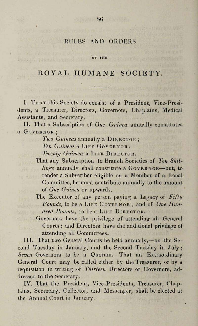 I RULES AND ORDERS OF THE ROYAL HUMANE SOCIETY. I. That this Society do consist of a President, Vice-Presi¬ dents, a Treasurer, Directors, Governors, Chaplains, Medical Assistants, and Secretary. II. That a Subscription of Om Guinea annually constitutes u Governor ; Two Guineas annually a Director ; T'en Guineas a Life Governor ; Twenty Guineas a Life Director. That any Subscription to Branch Societies of Ten Shil¬ lings annually shall constitute a Governor—but, to render a Subscriber eligible as a Member of a Local Committee, he must contribute annually to the amount of One Guinea or upwards. The Executor of any person paying a Legacy of Fifty Pounds, to be a Life Governor ; and of One Hun¬ dred Poundsj to be a Life Director. Governors have the privilege of attending all General Courts; and Directors have the additional privilege of attending all Committees. III. That two General Courts be held annually,—on the Se¬ cond Tuesday in January, and the Second Tuesday in July ,* Seven Governors to be a Quorum. That an Extraordinary General Court may be called either by the Treasurer, or by a requisition in writing of Thirteen Directors or Governors, ad¬ dressed to the Secretary. IV. That the President, Vice-Presidents, Treasurer, Chap¬ lains, Secretary, Collector, and Messenger, shall be elected at the Annual Court in January.