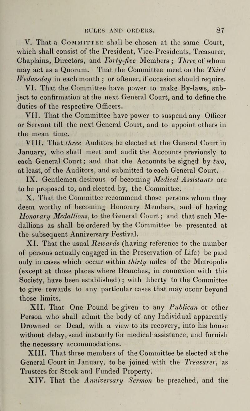 V. That a Committee shall be chosen at the same Court, which shall consist of the President, Vice-Presidents, Treasurer, Chaplains, Directors, and Forty-Jive Members ; Three of whom may act as a Quorum. That the Committee meet on the Third Wednesday in each month ; or ofteiier, if occasion should require. VI. That the Committee have power to make By-laws, sub¬ ject to confirmation at the next General Court, and to define the duties of the respective Officers. VII. That the Committee have power to suspend any Officer or Servant till the next General Court, and to appoint others in the mean time. VIII. That three Auditors be elected at the General Court in January, who shall meet and audit the Accounts previously to each General Court; and that the Accounts be signed by two, at least, of the Auditors, and submitted to each General Court. IX. Gentlemen desirous of becoming Medical Assistants are to be proposed to, and elected by, the Committee. X. That the Committee recommend those persons whom they deem worthy of becoming Honorary Members, and of having Honorary Medallions, to the General Court; and that such Me¬ dallions as shall be ordered by the Committee be presented at the subsequent Anniversary Festival. XI. That the usual Rewards (having reference to the number of persons actually engaged in the Preservation of Life) be paid only in cases which occur within thirty miles of the Metropolis (except at those places where Branches, in connexion with this Society, have been established); with liberty to the Committee to give rewards to any particular cases that may occur beyond those limits. XII. That One Pound be given to any Publican or other Person who shall admit the body of any Individual apparently Drowned or Dead, with a view to its recovery, into his house without delay, send instantly for medical assistance, and furnish the necessary accommodations. XIII. That three members of the Committee be elected at the General Court in January, to be joined with the Treasurer, as Trustees for Stock and Funded Property. XIV. That the Anniversary Sermon be preached, and the