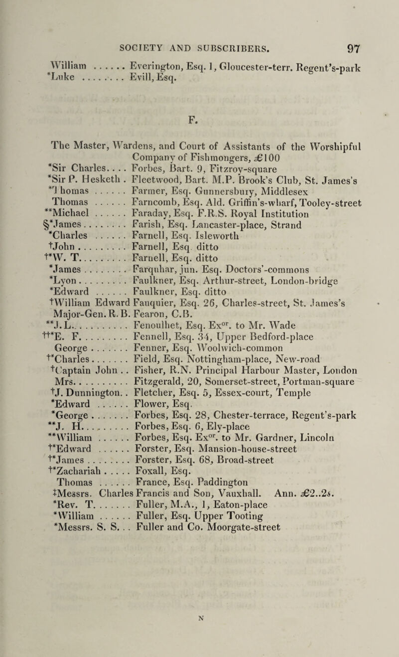 William .Everiiigton, Esq. 1, Gloucester-terr. Regent’s-park *Liike .Evill, Esq. F. The Master, AVardens, and Court of Assistants of the AVorshipful Company of Fishmongers, 56100 *Sir Charles.. .. Forbes, Bart. 9, Fitzroy-square *Sir P. Hesketh . Fleetwood, Bart. M.P. Brook’s Club, St. James’s homas.Farmer, Esq. Gunnersbuiy, Middlesex Thomas .Farncomb, Esq. Aid. Griffin’s-wharf, Tooley-street **Michael.Faraday, Esq. F.R.S. Royal Institution §*James.Farish, Esq. Lancaster-place, Strand ^Charles .Farnell, Esq. Isleworth tJohn.Farnell, Esq. ditto tnV. T.Farnell, Esq. ditto Mames.Farquhar, jun. Esq. Doctors’-commons *Lyon.Faulkner, Esq. Arthur-street, London-bridge ^Edward .Faulkner, Esq. ditto tAA^illiam Edward Fauquier, Esq. 26, Charles-street, St. James’s Major-Gen. R. B. Fearon, C.B. *M.L.Fenoulhet, Esq. Ex°^'. to Mr. AA^ade 'I'+^E. F.Fennell, Esq. 34, Upper Bedford-place George.Fenner, Esq. AVoolwich-common ^Charles.Field, Esq. Nottingham-place, New-road ■^Captain John . . Fisher, R.N. Principal Harbour Master, London Mrs.Fitzgerald, 20, Somerset-street, Portman-square ■I'd. Dunnington.. Fletcher, Esq. 5, Essex-coiirt, Temple *Edward .Flower, Esq. ^George.Forbes, Esq. 28, Chester-terrace, Regent’s-park **J. H.. ...Forbes, Esq. 6, Ely-place **AA^illiam.Forbes, Esq. Ex°*'. to Mr. Gardner, Lincoln PEdward .Forster, Esq. Mansion-honse-street Pjames.Forster, Esq. 68, Broad-street t*Zachariah.Foxall, Esq. Thomas .France, Esq. Paddington +Messrs. Charles Francis and Son, Vauxhall. Ann. £2..2s. *Rev. T.Fuller, M.A., 1, Eaton-place * William.Fuller, Esq. Upper Tooting ^Messrs. S. S. . . Fuller and Co. Moorgate-street N