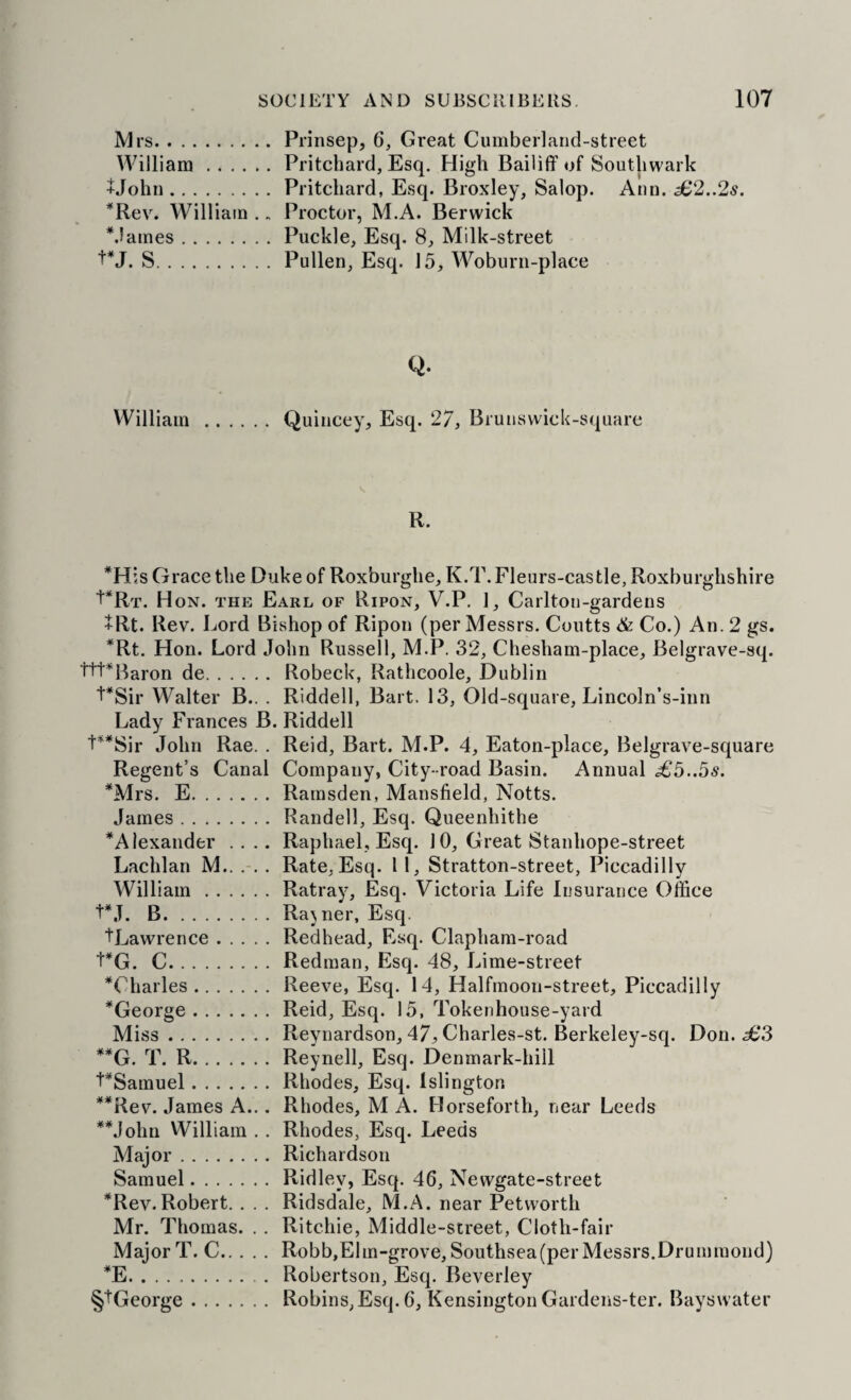 Mrs.Prinsep, 6, Great Cumberland-street William.Pritchard, Esq. High Bailiff of Southwark +John.Pritchard, Esq. Broxley, Salop. Ann. ^2..2s. *Rev. William .. Proctor, M.A. Berwick *.lames.Puckle, Esq. 8, Milk-street S.Pullen, Esq. 15, Woburii-place Q. William.Quincey, Esq. 27, Brunsvvick-square R. *His Grace the Duke of Roxburghe, K.T. Fleurs-cas tie, Roxburghshire ■I'Rt. Hon. the Earl of Ripon, V.P. ], Carlton-gardens +Rt. Rev. Lord Bishop of Ripon (per Messrs. Coutts & Co.) An. 2 gs. *Rt. Hon. Lord John Russell, M.P. 32, Chesham-place, Belgrave-sq. t'l't^^Baron de.Robeck, Ratheoole, Dublin ‘i'*Sir Walter B.. . Riddell, Bart. 13, Old-square, Lincoln’s-inn Lady Frances B. Riddell t**Sir John Rae. . Reid, Bart. M.P. 4, Eaton-place, Belgrave-square Regent’s Canal Company, City-road Basin. Annual £5..5s. *Mrs. E.Ramsden, Mansfield, Notts. James.Randell, Esq. Queenhithe ^Alexander .... Raphael, Esq. 10, Great Stanhope-street Lachlan M.. . Rate, Esq. 11, Stratton-street, Piccadilly William.Ratray, Esq. Victoria Life Insurance Office t*J. B.Rajner, Esq. tLawrence.Redhead, Esq. Clapham-road t*G. C.Redman, Esq. 48, Lime-street ^Charles.Reeve, Esq. 14, Halfmoon-street, Piccadilly ^George.Reid, Esq. 15, Tokenhouse-yard Miss.Reynardson, 47^ Charles-st. Berkeley-sq. Don. 383 **G. T. R.Reynell, Esq. Denmark-hill VSamuel.Rhodes, Esq. Islington **Rev. James A... Rhodes, M A. Horseforth, near Leeds **John William . . Rhodes, Esq. Leeds Major.Richardson Samuel.Ridley, Esq. 46, Newgate-street ’^Rev.Robert. . . . Ridsdale, M.A. near Petwortli Mr. Thomas. .. Ritchie, Middle-street, Cloth-fair Major T. C.Robb,Elm-grove,Southsea(perMessrs.Drummond) *E.Robertson, Esq. Beverley §1‘George.Robins,Esq. 6, Kensington Gardens-ter. Bayswater