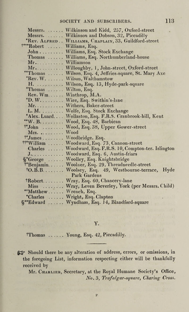Messrs.Wilkinson and Kidd, 257, Oxford-street Messrs.Wilkinson and Dobson, 32, Piccadilly *Rev. Alfred, . Williams, Chaplain, 33, Guildford-street P’^Robert . Williams, Esq. John.Williams, Esq. Stock Exchange Thomas .Williams, Esq. Nortlmmberland-house Mr.Williamson Mr.Willoughby, 1, John-street, Oxford-street **Tliomas .Wilson, Esq. 4, Jeffries-sqiiare, St. Mary Axe *Rev. W.Wilson, Walthamstow H.Wilson, Esq. 13, Hyde-park-square *Thomas .Wilton, Esq. Rev. Wm.Winthrop, M.A. *D. W.Wire, Esq, Swithin’s-lane Mr...Withers, Baker-street L. M.Wolfe, Esq. Stock Exchange *Alex. Luard.. . . Wollaston, Esq. F.R.S. Cranbrook-hill, Kent B.Wood, Esq. 48, Barbican PJohn .Wood, Esq. 38, Upper Gower-street Mrs.Wood Pjames.W^oodbridge, Esq. tt*William.Woodward, Esq. 73, Cannon-street Charles .Woodward, Esq. F.R.S. 10, Compton-ter. Islington J.Woodward, Esq. 6, Austin-friars §*George .Woolley, Esq. Knightsbridge PBenjamin,.Woolner, Esq. 29, Threadneedle-street tO.B.B.Woolsey, Esq. 49, Westbourne-terrace, Hyde Park Gardens tRobert.Wray, Esq. 60, Chancery-lane Miss .Wray'^, Leven Beverley, York (per Messrs. Child) **Matthew.IV’rench, Esq. *Charles .Wright, Esq. Clapton §**Edward .Wyndham, Esq. 14, Blandford-square Y. tThomas .Young, Esq. 42, Piccadilly. Should there be any alteration of address, errors, or omissions, in the foregoing List, information respecting either will be thankfully received by Mr. Charlier, Secretary, at the Royal Humane Society’s Office, No. 3, Trafalgar-squarei Charing Cross.