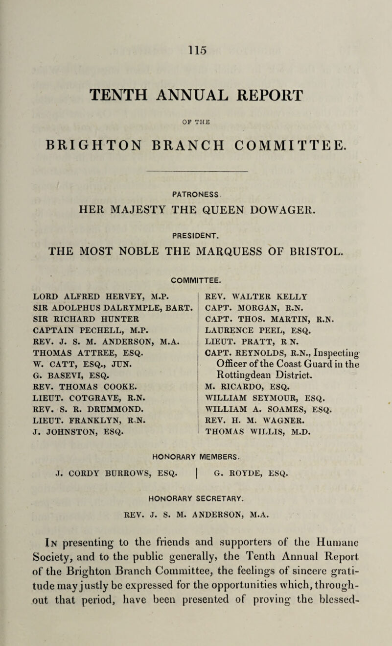 TENTH ANNUAL REPORT OP THE BRIGHTON BRANCH COMMITTEE. PATRONESS. HER MAJESTY THE QUEEN DOWAGER. PRESIDENT. THE MOST NOBLE THE MARQUESS OF BRISTOL. COMMITTEE. LORD ALFRED HERVEY, M.P. SIR ADOLPHUS DALRTMPLE, BART. SIR RICHARD HUNTER CAPTAIN PECHELL, M.P. REV. J. S. M. ANDERSON, M.A. THOMAS ATTREE, ESQ. W. CATT, ESQ., JUN. G. BASEVI, ESQ. REV. THOMAS COOKE. LIEUT. COTGRAVE, R.N. REV. S. R. DRUMMOND. LIEUT. FRANKLYN, R,N. J. JOHNSTON, ESQ. REV. WALTER KELLY CAPT. MORGAN, R.N. CAPT. THOS. MARTIN, R.N. LAURENCE PEEL, ESQ. LIEUT. PRATT, R N. CAPT. REYNOLDS, R.N., Inspecting' Officer of the Coast Guard in the Rottingdean District. M. RICARDO, ESQ. WILLIAM SEYMOUR, ESQ. WILLIAM A. SOAMES, ESQ. REV. H. M. WAGNER. THOMAS WILLIS, M.D. HONORARY MEMBERS. J. CORDY BURROWS, ESQ. | G. ROYDE, ESQ. HONORARY SECRETARY. REV. J. S. M. ANDERSON, M.A. In presenting to the friends and supporters of the Humane Society, and to the public generally, the Tenth Annual Report of the Brighton Branch Committee, the feelings of sincere grati¬ tude may justly be expressed for the opportunities which, through¬ out that period, have been presented of proving the blessed-