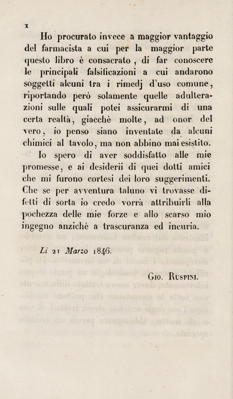 Ho procurato invece a maggior vantaggio del farmacista a cui per la maggior parte questo libro è consacrato , di far conoscere le principali falsificazioni a cui andarono soggetti alcuni tra i rimedj d’uso comune, riportando però solamente quelle adultera¬ zioni sulle quali potei assicurarmi di una certa realtà, giacché molte, ad onor del vero ? io penso siano inventate da alcuni chimici al tavolo, ma non abbino mai esistito. Io spero di aver soddisfatto alle mie promesse, e ai desiderii di quei dotti amici che mi furono cortesi dei loro suggerimenti. Che se per avventura taluno vi trovasse di¬ fetti di sorta io credo vorrà attribuirli alla pochezza delle mie forze e allo scarso mio ingegno anziché a trascuranza ed incuria. Li 21 Marzo 1846. Gio. Ruspim.