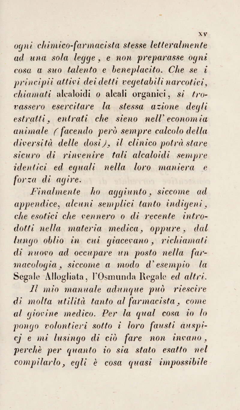 ogni chimico-farmacista stesse letteralmente ad una sola legge, e non preparasse ogni cosa a suo talento e beneplacito. Che se i principii attici dei detti vegetabili narcotici, chiamati alcaloidi o alcali organici, si tro¬ vassero esercitare la stessa azione degli estratti, entrati che sieno nell’ economia animale ( facendo però sempre calcolo della diversità delle dosiJ, il clinico potrà stare sicuro di rinvenire tali alcaloidi sempre identici ed eguali nella loro maniera e forza di agire. Finalmente ho aggiunto, siccome ad appendice, alcuni semplici tanto indigeni, che esotici che vennero o di recente intro¬ dotti nella materia medica, oppure, dal lungo oblio in cui giacevano, richiamati di nuovo ad occupare un posto nella far¬ macologia, siccome a modo d'esempio la Segale Allogliata, l’Osmunda Regale ed altri. Il mio manuale adunque può riescine di molta utilità tanto al farmacista, come al giovine medico. Per la qual cosa io lo pongo volontieri sotto i loro fausti auspi- cj e mi lusingo di ciò fare non invano, perchè per quanto io sia stato esatto nel compilarlo, egli è cosa quasi impossibile