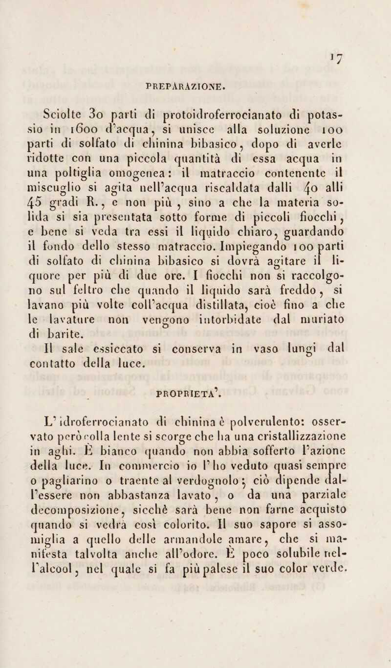 PREPARAZIONE. Sciolte 3o parti di protoidroferrocianato di potas¬ sio in 1600 d’acqua, si unisce alla soluzione 100 parti di solfato di chinina bibasico, dopo di averle ridotte con una piccola quantità di essa acqua in una poltiglia omogenea: il matraccio contenente il miscuglio si agita nell’acqua riscaldata dalli 4° a^' 45 gradi R., e non più , sino a che la materia so¬ lida si sia presentata sotto forme di piccoli fiocchi, e bene si veda tra essi il liquido chiaro, guardando il fondo dello stesso matraccio. Impiegando 100 parti di solfato di chinina bibasico si dovrà agitare il li¬ quore per più di due ore. I fiocchi non si raccolgo¬ no sul feltro che quando il liquido sarà freddo, si lavano più volte coll’acqua distillata, cioè fino a che le lavature non vendono intorbidate dal miniato di barite. Il sale essiccato si conserva in vaso lungi dal contatto della luce. proprietà’. L’idroferrocianato di chinina è polverulento: osser¬ vato però rolla lente si scorge che ha una cristallizzazione in aghi. È bianco quando non abbia sofferto l’azione della luce. In commercio io l’ho veduto quasi sempre 0 pagliarino o traente al verdognolo} ciò dipende dal¬ l’essere non abbastanza lavato, 0 da una parziale decomposizione, sicché sarà bene non farne acquisto quando si vedrà cosi colorito. Il suo sapore si asso¬ miglia a quello delle armandole amare, che si ma¬ nifesta talvolta anche all’odore. E poco solubile nel¬ l’alcool , nel quale si fa più palese il suo color verde.