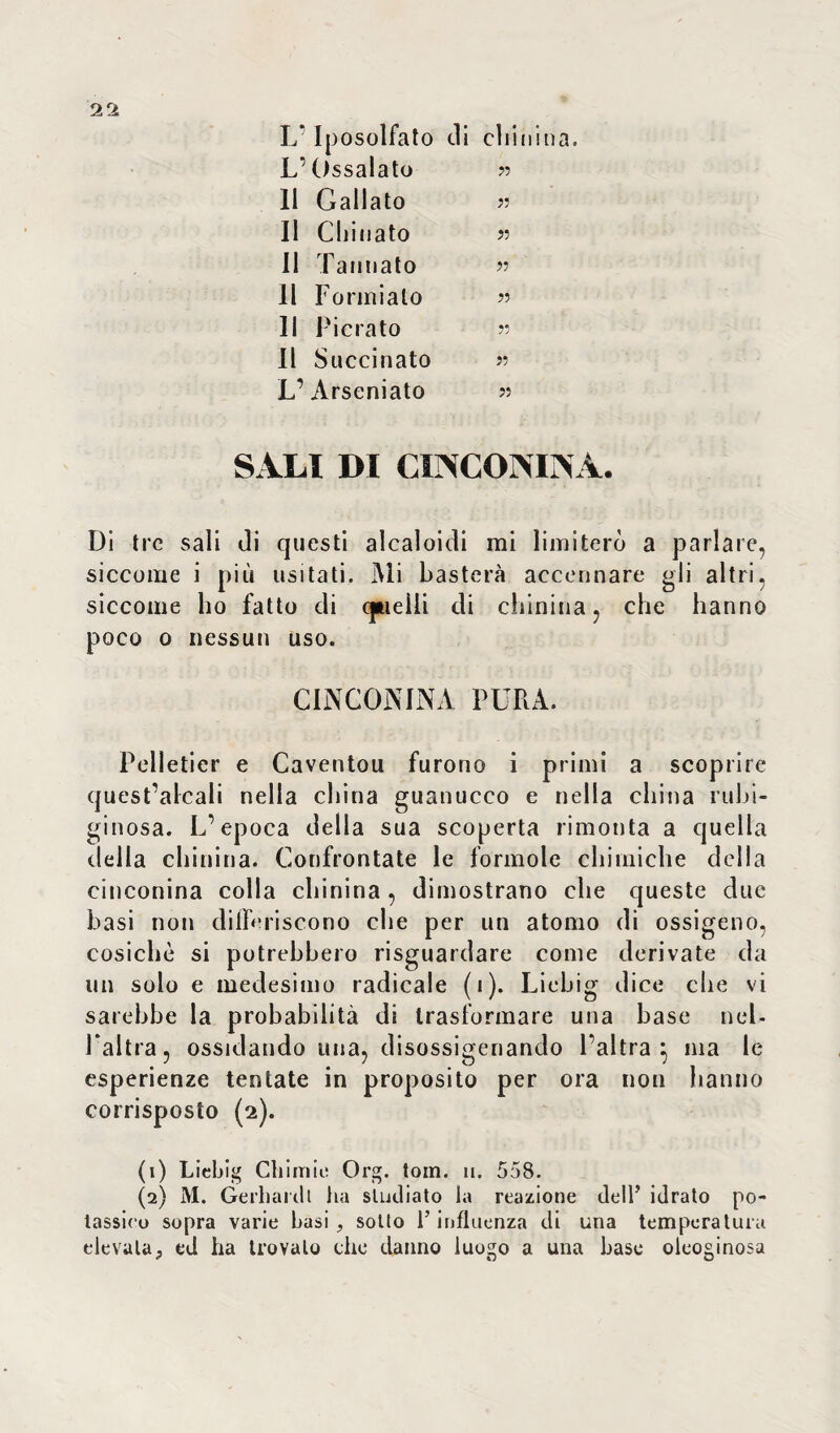 L* Iposolfato di chinina. L’Ossalato » 11 Gallato n 11 Chinato >5 Il Tannato » 11 Formiate» » Il Pierato n Il Succinato >•> L’Arseniato « SALI DI CINCONINA. Di tre sali di questi alcaloidi mi limiterò a parlare, siccome i più usi tati. Mi basterà accennare gli altri, siccome ho fatto di quelli eli chinina, che hanno poco 0 nessun uso. CINCONINA PURA. Pelletier e Caventou furono i primi a scoprire quest’alcali nella china guanucco e nella china rubi- ginosa. L’epoca della sua scoperta rimonta a quella della chinina. Confrontate le forinole chimiche della cinconina colla chinina , dimostrano che queste due basi non differiscono che per un atomo di ossigeno, cosichè si potrebbero riguardare come derivate da un solo e medesimo radicale (1). Liebig dice che vi sarebbe la probabilità di trasformare una base nel¬ l’altra, ossidando una, disossigenando l’altra} ma le esperienze tentate in proposito per ora nou hanno corrisposto (2). (1) Liebig Chi mie Org. tom. 11. 558. (2) M. Gerhardl ha studiato la reazione dell’ idrato po¬ tassico sopra varie basi, sotto l’influenza di una temperatura elevata} ed ha trovalo che danno luogo a una base oleoginosa