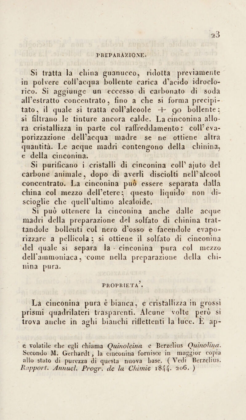 a3 PREPARAZIONE. Si tratta la china guanucco, ridotta previamente in polvere coll'acqua bollente carica d’acido idroclo¬ rico. Si aggiunge un eccesso di carbonato di soda all'estratto concentrato, fino a che si forma precipi¬ tato, il quale si tratta coll’alcoole 4- 90 bollente} si filtrano le tinture ancora calde. La cinconina allo¬ ra cristallizza in parte col raffreddamento: colfeva- porizzazione dell’acqua madre se ne ottiene altra quantità. Le acque madri contengono della chinina, e delia cinconina. Si purificano i cristalli di cinconina coll’ ajuto del carbone animale, dopo di averli disciolti nell’alcool concentrato. La cinconina può essere separata dalla china col mezzo dell’etere} questo liquido non di¬ scioglie che quell’ultimo alcaloide. Si può ottenere la cinconina anche dalle acque madri della preparazione del solfato di chinina trat¬ tandole bollenti col nero d'osso e facendole evapo- rizzare a pellicola } si ottiene il solfato di cinconina del quale si separa la * cinconina pura col mezzo delfammoniaca, come nella preparazione della chi¬ nina pura. proprietà’. La cinconina pura è bianca, e cristallizza in grossi prismi quadrilateri trasparenti. Alcune volte però si trova anche in aghi bianchi riflettenti la luce. E ap- e volatile che egli chiama Quinoleina e Berzelius Quinohiia. Secondo M. Gerhardt, la cinconina fornisce in maggior copia allo slato di purezza di questa nuova base. ( Vedi Berzelius, Rapport. Annuel. Progr. de la Chimie 1844* 2°b. )