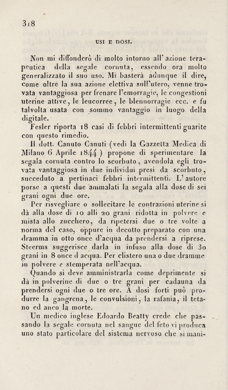 USI E DOSI. Non mi diffonderò di molto intorno all’azione tera¬ peutica della segale cornuta, essendo ora molto generalizzato il suo uso. Mi basterà adunque il dire, come oltre la sua azione elettiva sull’utero, venne tro¬ vata vantaggiosa per frenare l’emorragie, le congestioni uterine attive, le leucorree, le blennorragie ecc. e fu talvolta usata con sommo vantaggio in luogo della digitale. Fesler riporta 18 casi di febbri intermittenti guarite con questo rimedio. 11 dott. Canuto Canuti (vedi la Gazzetta Medica di Milano 6 Aprile 1844 ) propone di sperimentare la segala cornuta contro lo scorbuto, avendola egli tro¬ vata vantaggiosa in due individui presi da scorbuto, succeduto a pertinaci febbri intermittenti. L’autore porse a questi due ammalati la segala alla dose di sei grani ogni due ore. Per risvegliare o sollecitare le contrazioni uterine si dà alla dose di 10 alli 20 grani ridotta in polvere e mista allo zucchero, da ripetersi due 0 tre volte a norma del caso, oppure in decotto preparato con una dramma in otto once d’acqua da prendersi a riprese. Steerms suggerisce darla in infuso alla dose di 3o grani in 8 once d acqua. Per clistero una 0 due dramme in polvere e stemperata nell’acqua. Quando si deve amministrarla come deprimente si dà in polverine di due o tre grani per cadauna da prendersi ogni due 0 tre ore. A dosi forti può pro¬ durre la gangrena , le convulsioni, la rafania, il teta¬ no ed anco la morte. Un medico inglese Edoardo Beatty crede che pas¬ sando la segale cornuta nel sangue del feto vi produca uno stato particolare del sistema nervoso che si mani-