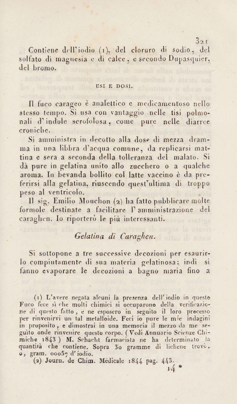 n 1 02 f Contiene dell’iodio (i), del cloruro di Sodio, del solfato di magnesia c di calce , e se del bromo. condo Dupasquicr, CSI e dosi. Il fuco caraoco è analettico e medicamentoso nello p _ stesso tempo. Si usa con vantaggio nelle tisi polmo- nali d’indole scrofolosa, come pure nelle diarree croniche. Si amministra in decotto alla dose di mezza dram¬ ma in una libbra d’acqua comune, da replicarsi mat¬ tina c sera a seconda della tolleranza del malato. Si dà pure in gelatina unito allo zucchero o a qualche aroma. In bevanda bollito col latte vaccino è da pre¬ ferirsi alla gelatina, riuscendo quest’ultima di troppo peso al ventricolo. Il sig. Emilio Mouchon (2) ha fatto pubblicare molte forinole destinate a facilitare l’amministrazione del caraghen. Io riporterò le più interessanti. Gelatina di Caraghen. Si sottopone a tre successive decozioni per esaurir¬ lo compiutamente di sua materia gelatinosa:, indi si fanno evaporare le decozioni a bagno maria fino a (1) L’avere negata alcuni la presenza dell’iodio in queste» Fuco fece siche molti chimici si occuparono della verificazio¬ ne di questo fatto, e ne esposero in seguito il loro precesso per rinvenirvi un tal metalloide. Feci io pure le mie indagini in proposito , e dimostrai in una memoria il mezzo da me se¬ guito onde rinvenire questo corpo. (Vedi Annuario Scienze Chi¬ miche i843 ) AL Schacht farmacista ne ha determinato la quantità che contiene. Sopra 3o gramme di lichene trovò, q, gram. 00057 d’iodio. (2) Journ. de Chini. Medicale i$44 Pa8* 443-