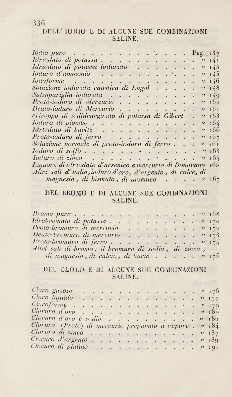 DELL* IODIO E DI ALCUNE SUE COMBINAZIONI SALINE. Iodio puro ............. Pag. 137 Idriodalo di potassa ..» 14 1 Idriodato di potassa io durato.» 14 3 Ioduro d’ammonio ....... » 14^5 Jodoforme.. . . . . .,«146 Soluzione iodura la caustica di Lugol . . . . . » 148 Salsapariglia iodura tei ..» 149 Proto-ioduro di Mercurio ...... ....-« 15o Dculo-ioduro eli Mercurio. j? 15 1 Sciroppo ài io di tirargi rato di potassa di Gibert . « 15 3 Ioduro di piombo . » 154 Idriodato ili barile ... ... . . , . . « i56 Proto-ioduro di jerro ^ 107 Soluzione normale di proto-ioduro di ferro . . . » 161 Ioduro di solfo ?? i63 Ioduro di zinco.- . . . » 164 Liquore di idriodato d’arsenico e mercurio di Donovani 65 .A li ri sali d’iodio , ioduro d’oro, d’argento di calce,, di magnesio j di bismuto, di arsenico . . . . « 167 DEL BROMO E DI ALCUNE SUE COMBINAZIONI SALINE. Bì omo puro . ‘168 leùob nomato di potassa.« 170 Proto-bromuro di mereia io . . . . . . . « 172 Deuto-bromuro di mercurio. « 173 Proto-bromuro di ferro.» 174 Altri sali di bromo : il bromuro di sodio , di zinco , di magnesio, di calcio, di bario.« 175 DEL CLORO E DI ALCUNE SUE COMBINAZIONI SALINE. Cloro gazoso.. Cloro liquido .. Cloro) orme. Cloruro d’oro .. Ciò/uro d’oro e sodio. Cloruro (Piolo) di mercurio preparato a vapore . Cloruro di zinco. Ciò raro d’argento. Cloruro di platino . « 1 76 55 177 ” 179 55 18 c» » 182 » 184 » 187 » 189 « 191