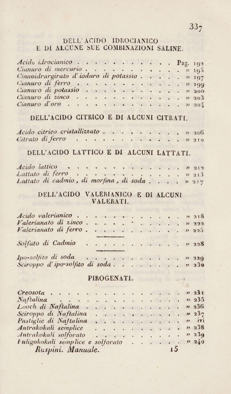 33j DELL' ACIDO IDROCIANICO E Di ALCUNE SUE COMBINAZIONI SALINE. Acidi) idrocianico. Pag. 192 Cianuro di mercurio.. . . . „ jyfj Cianoidrargirato d’ioduro di potassio.” 197 Cianuro di ferro ..199 Cianuro di potassio. 2oo Cianuro di zinco.».. 2o3 Cianuro d’oro ....» 204 DELL’ACIDO CITRICO E DI ALCUNI CITRATI. Acido citrico cristallizzato 206 Citrato di ferro. « 210 DELL’ÀCIDO LATTICO E DI ALCUNI LATTATE Acido lattico » 212 Cattato di ferro.« ai3 Lattato di cadmio > di morfina di soda . . . . « 2 1 7 DELL’ACIDO VALERIANICO E DI ALCUNI VALERATI. Acido valerianico.,.?> 218 Valerianato di zinco .....*. . . . . » 222 Calerianato di ferro.>, 226 Solfato di Cadmio.« 228 Ipo-solfito di soda . 229 Sciroppo d’ipo-solfito di soda . ..» 2 3o P1ROGENATE Creosota.. . m 2Ì1 Naftalina .» 235 Looch di Naftalina.« 2 36 Sciroppo di Naftalina.« 237 Pastiglie di Naftalina.» ivi Antrakokali semplice ..” 238 Antrakokaìi solforato.” 239 iuligokokali semplice e solforato.” 240 Ras pini. Mannaie. i5