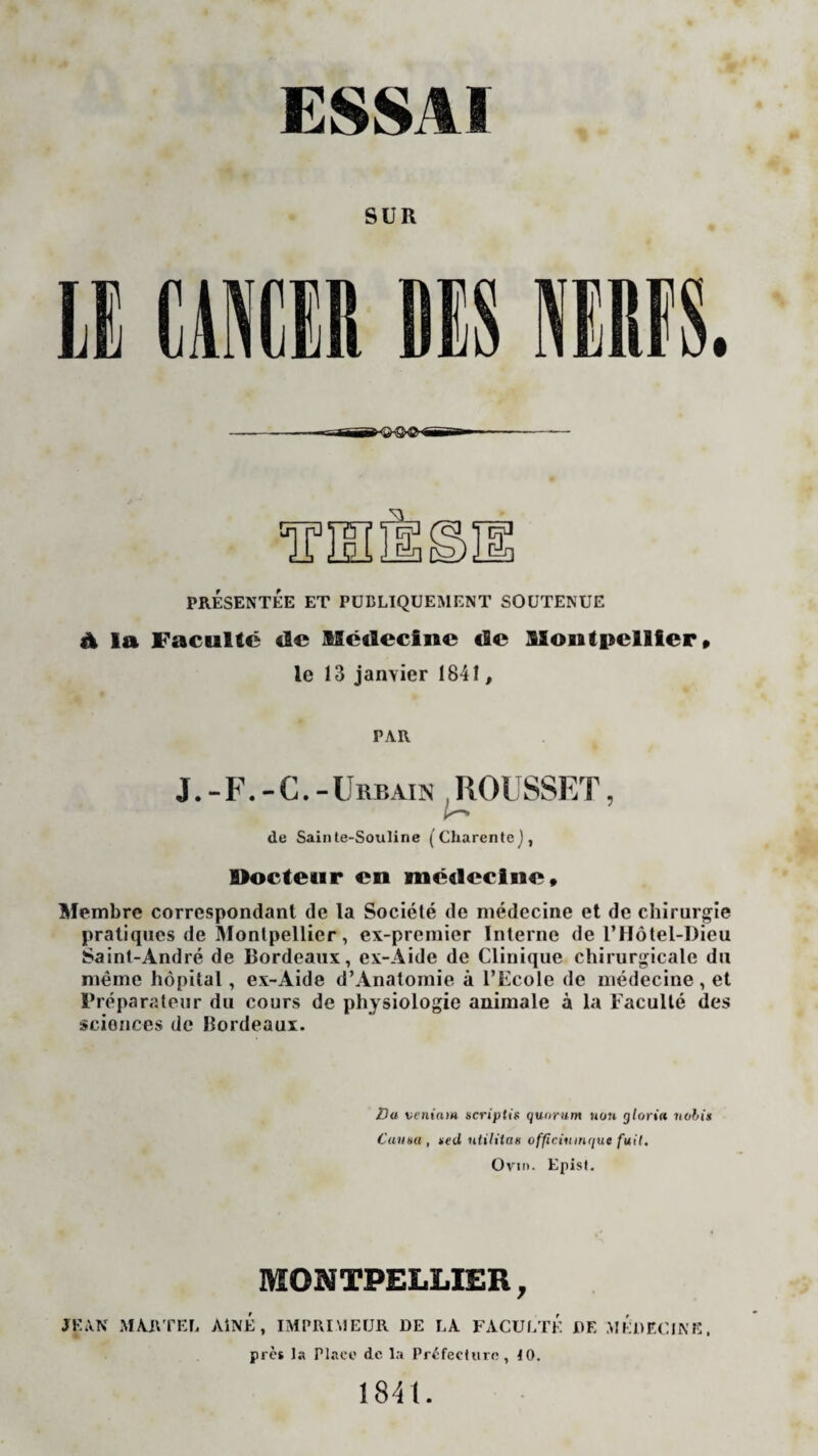 ESSAI SUR PRÉSENTÉE ET PUBLIQUEMENT SOUTENUE ü la Faculté de Médecine de Montpellier» le 13 janvier 1841, PAR J.-F.-G.-Urbain ROUSSET, A— de Sainte-Souline (Charente), Docteur en médecine» Membre correspondant de la Société de médecine et de chirurgie pratiques de Montpellier, ex-premier Interne de l’Hôtel-Dieu Saint-André de Bordeaux, ex-Aide de Clinique chirurgicale du même hôpital, ex-Aide d’Anatomie à l’Ecole de médecine , et Préparateur du cours de physiologie animale à la Faculté des sciences de Bordeaux. Du veniam scriptis quorum non gloriu hobits Canna, *«ci ntiliiaK officiumque fuit. Ovin. Epist. MONTPELLIER, JEAN MARTEL AÎNÉ , IMPRIMEUR DE LA FACULTÉ DE MÉDECINE. près la Place de la Préfecture, 10. 1841.