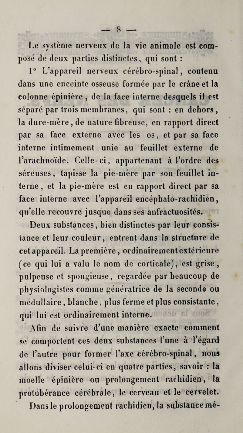 Le système nerveux de la vie animale est com¬ posé de deux parties distinctes, qui sont : 1° L’appareil nerveux cérébro-spinal, contenu dans une enceinte osseuse formée par le crâne et la colonne épinière , de la face interne desquels il est séparé par trois membranes, qui sont : en dehors, la dure-mère, de nature fibreuse, en rapport direct par sa face externe avec les os, et par sa face interne intimement unie au feuillet externe de l’arachnoïde. Celle-ci, appartenant à l’ordre des séreuses, tapisse la pie-mère par son feuillet in¬ terne , et la pie-mère est en rapport direct par sa face interne avec l’appareil encéphalo-rachidien, qu’elle recouvre jusque dans ses anfractuosités. Deux substances, bien distinctes par leur consis¬ tance et leur couleur, entrent dans la structure de cet appareil. La première, ordinairement extérieure (ce qui lui a valu le nom de corticale), est grise, pulpeuse et spongieuse, regardée par beaucoup de physiologistes comme génératrice de la seconde ou médullaire , blanche, plus ferme et plus consistante, qui lui est ordinairement interne. Afin de suivre d’une manière exacte comment se comportent ces deux substances l’une à l’égard de l’autre pour former l’axe cérébro-spinal, nous allons diviser celui-ci en quatre parties, savoir : la moelle épinière ou prolongement rachidien, la protubérance cérébrale, le cerveau et le cervelet. Dans le prolongement rachidien, la substance mé-