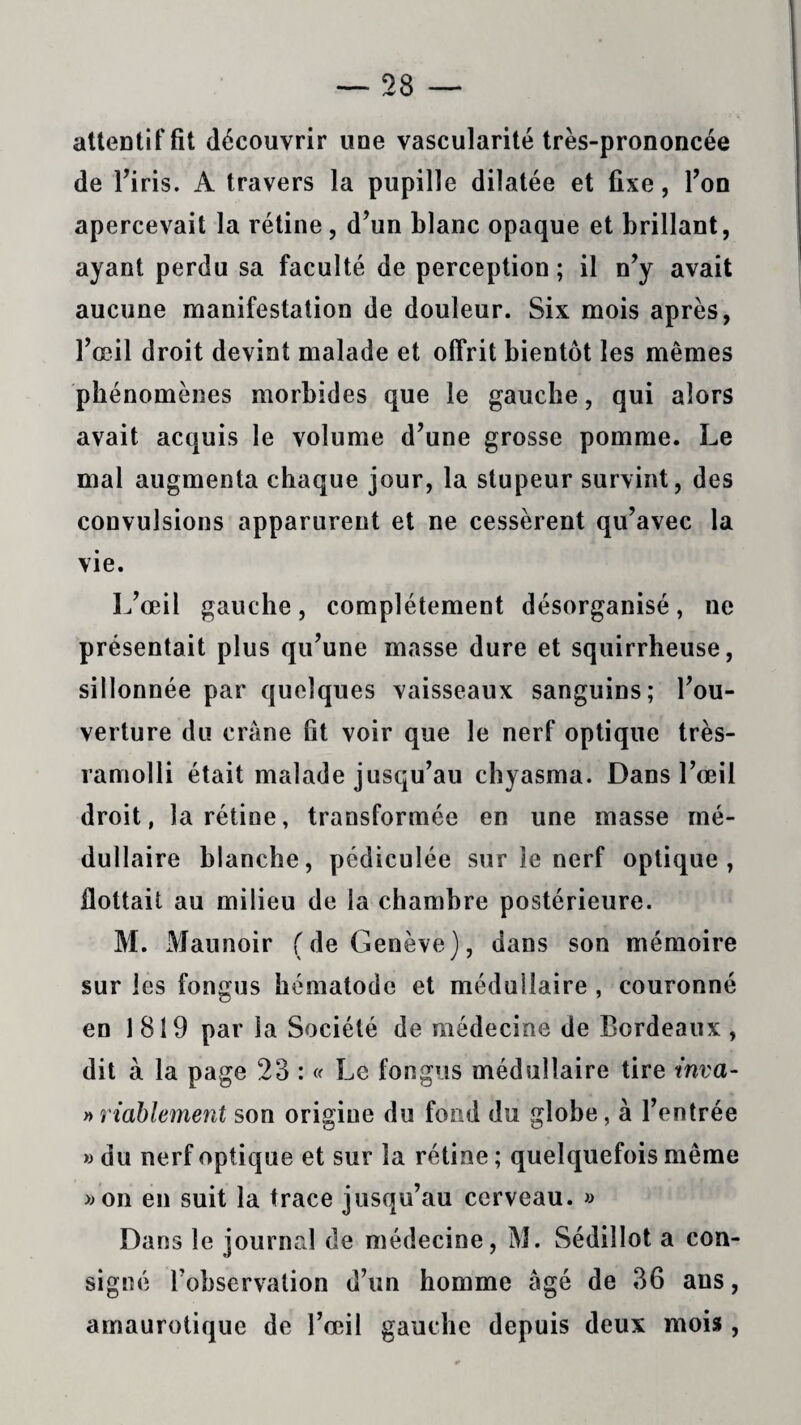 attentif fit découvrir une vascularité très-prononcée de l’iris. A travers la pupille dilatée et fixe, l’on apercevait la rétine, d’un blanc opaque et brillant, ayant perdu sa faculté de perception ; il n’y avait aucune manifestation de douleur. Six mois après, l’œil droit devint malade et offrit bientôt les mêmes phénomènes morbides que le gauche, qui alors avait acquis le volume d’une grosse pomme. Le mal augmenta chaque jour, la stupeur survint, des convulsions apparurent et ne cessèrent qu’avec la vie. L’œil gauche, complètement désorganisé, ne présentait plus qu’une masse dure et squirrheuse, sillonnée par quelques vaisseaux sanguins; l’ou¬ verture du crâne fit voir que le nerf optique très- ramolli était malade jusqu’au chyasma. Dans l’œil droit, la rétine, transformée en une masse mé¬ dullaire blanche, pédiculée sur le nerf optique, flottait au milieu de la chambre postérieure. M. Maunoir (de Genève), dans son mémoire sur les fongus hématode et médullaire , couronné en 1819 par la Société de médecine de Bordeaux , dit à la page 23 : « Le fongus médullaire tire tnva- » riablement son origine du fond du globe, à l’entrée » du nerf optique et sur la rétine; quelquefois même » on en suit la trace jusqu’au cerveau. » Dans le journal de médecine, M. Sédiîlot a con¬ signé l’observation d’un homme âgé de 36 ans, amaurotique de l’œil gauche depuis deux mois,