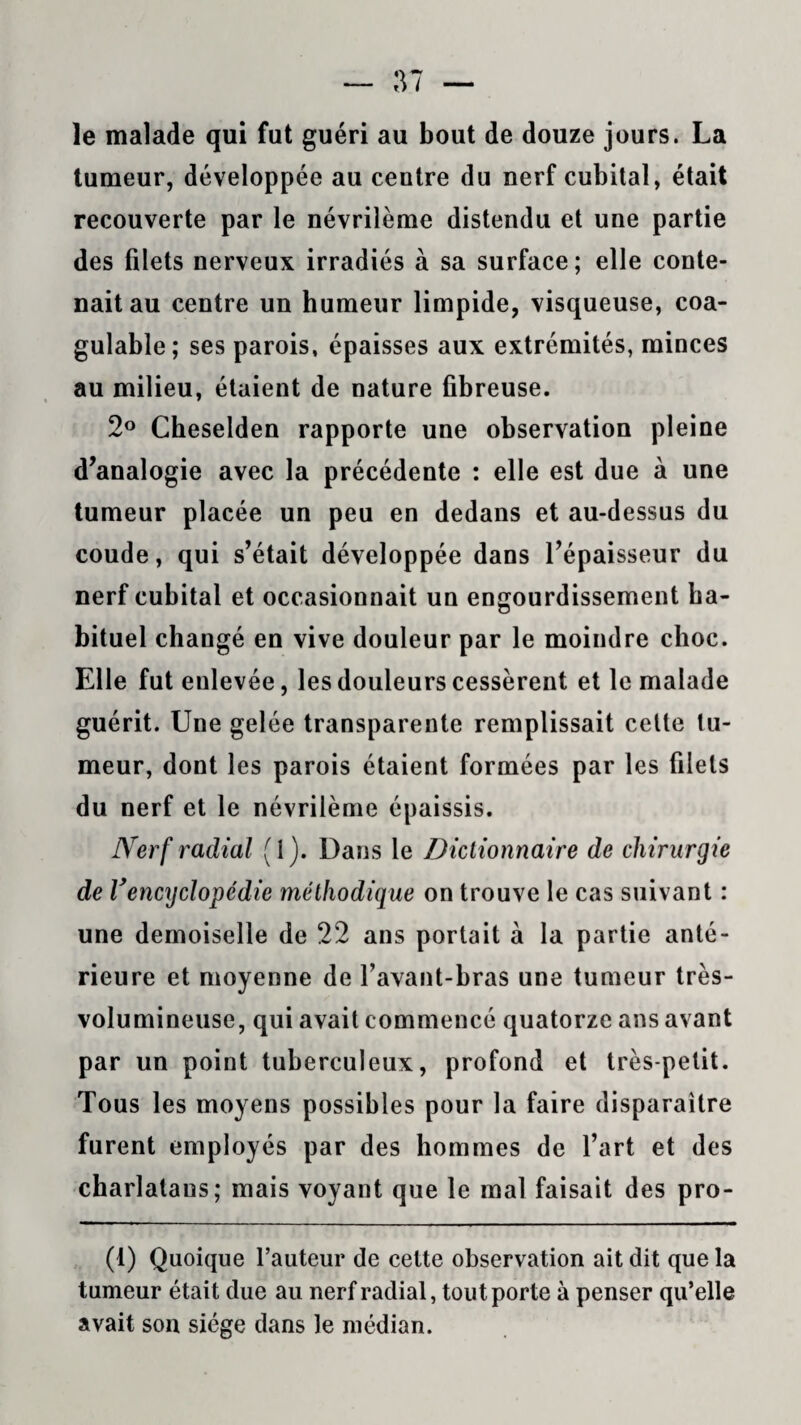 le malade qui fut guéri au bout de douze jours. La tumeur, développée au centre du nerf cubital, était recouverte par le névrilème distendu et une partie des filets nerveux irradiés à sa surface; elle conte¬ nait au centre un humeur limpide, visqueuse, coa¬ gulable; ses parois, épaisses aux extrémités, minces au milieu, étaient de nature fibreuse. 2° Cheselden rapporte une observation pleine d’analogie avec la précédente : elle est due à une tumeur placée un peu en dedans et au-dessus du coude, qui s’était développée dans l’épaisseur du nerf cubital et occasionnait un engourdissement ha¬ bituel chaugé en vive douleur par le moindre choc. Elle fut enlevée, les douleurs cessèrent et le malade guérit. Une gelée transparente remplissait cette tu¬ meur, dont les parois étaient formées par les filets du nerf et le névrilème épaissis. Nerf radial (1). Dans le Dictionnaire de chirurgie de Vencyclopédie méthodique on trouve le cas suivant : une demoiselle de 22 ans portait à la partie anté¬ rieure et moyenne de l’avant-bras une tumeur très- volumineuse, qui avait commencé quatorze ans avant par un point tuberculeux, profond et très-petit. Tous les moyens possibles pour la faire disparaître furent employés par des hommes de l’art et des charlatans; mais voyant que le mal faisait des pro- (1) Quoique l’auteur de celte observation ait dit que la tumeur était due au nerf radial, tout porte à penser qu’elle avait son siège dans le médian.