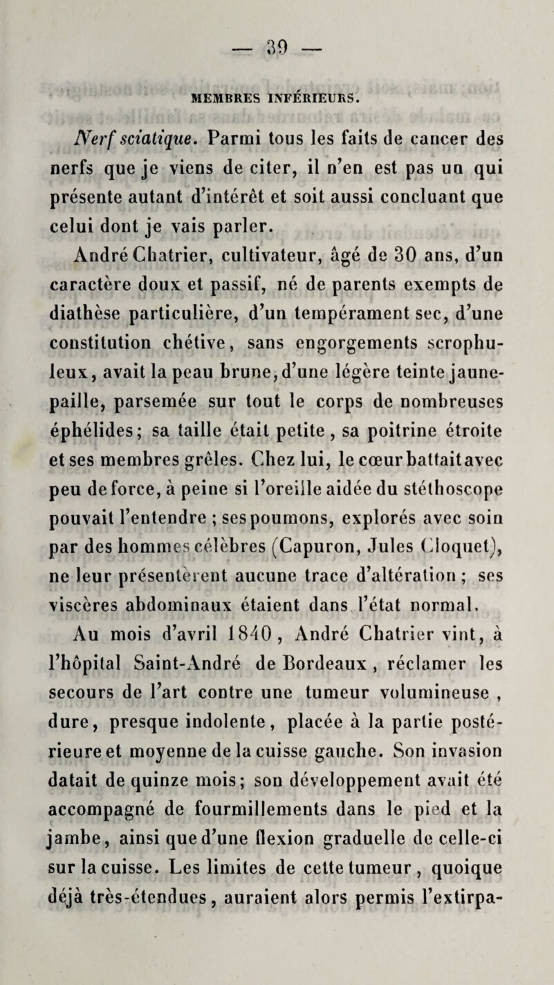 MEMBRES INFÉRIEURS. Nerf sciatique. Parmi tous les faits de cancer des nerfs que je viens de citer, il n’en est pas un qui présente autant d’intérêt et soit aussi concluant que celui dont je vais parler. André Chatrier, cultivateur, âgé de 30 ans, d’un caractère doux et passif, né de parents exempts de diathèse particulière, d’un tempérament sec, d’une constitution chétive, sans engorgements scrophu- leux, avait la peau brune, d’une légère teinte jaune- paille, parsemée sur tout le corps de nombreuses éphélides; sa taille était petite , sa poitrine étroite et ses membres grêles. Chez lui, le cœurbattaitavec peu de force, à peine si l’oreille aidée du stéthoscope pouvait l’entendre ; ses poumons, explorés avec soin par des hommes célèbres (Capuron, Jules Cloquet), ne leur présentèrent aucune trace d’altération ; ses viscères abdominaux étaient dans l’état normal. Au mois d’avril 1840, André Chatrier vint, à l’hôpital Saint-André de Bordeaux , réclamer les secours de l’art contre une tumeur volumineuse , dure, presque indolente, placée à la partie posté¬ rieure et moyenne de la cuisse gauche. Son invasion datait de quinze mois; son développement avait été accompagné de fourmillements dans le pied et la jambe, ainsi que d’une flexion graduelle de celle-ci sur la cuisse. Les limites de cette tumeur, quoique déjà très-étendues, auraient alors permis l’extirpa-