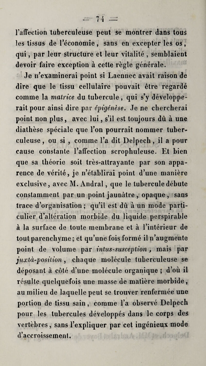 l’alTection tuberculeuse peut se montrer dans tous les tissus de l’économie, sans en excepter les os, qui, par leur structure et leur vitalité , semblaient devoir faire exception à cette règle générale. Je n’examinerai point si Laennec avait raison de dire que le tissu cellulaire pouvait être regardé comme la matrice du tubercule , qui s’y développe¬ rait pour ainsi dire par épigénèse. Je ne chercherai point non plus, avec lui, s’il est toujours dû à une diathèse spéciale que l’on pourrait nommer tuber¬ culeuse, ou si , comme l’a dit Delpech, il a pour cause constante l’affection scrophuleuse. Et bien que sa théorie soit très-attrayante par son appa¬ rence de vérité, je n’établirai point d’une manière exclusive, avec M. Andral, que le tubercule débute constamment par un point jaunâtre , opaque, sans trace d’organisation ; qu’il est dû à un mode parti¬ culier d’altération morbide du liquide perspirahle à la surface de toute membrane et à l’intérieur de tout parenchyme ; et qu’une fois formé il n’augmente point de volume par intus-susception ^ mais par juxtà-posilion, chaque molécule tuberculeuse se déposant à coté d’une molécule organique ; d’où il résulte quelquefois une masse de matière morbide, au milieu de laquelle peut se trouver renfermée une portion de tissu sain, comme l’a observé Delpech pour les tubercules développés dans le corps des vertèbres, sans l’expliquer par cet ingénieux mode d’accroissement.