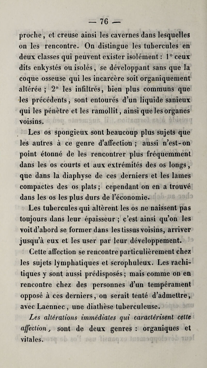 proche, et creuse ainsi les cavernes dans lesquelles on les rencontre. On distingue les tubercules en deux classes qui peuvent exister isolément : 1° ceux dits enkystés ou isolés, se développant sans que la coque osseuse qui les incarcère soit organiquement altérée ; 2° les infiltrés, bien plus communs que les précédents , sont entourés d’un liquide sanieux qui les pénètre et les ramollit, ainsi que les organes voisins. Les os spongieux sont beaucoup plus sujets que les autres à ce genre d’affection; aussi n’est-on point étonné de les rencontrer plus fréquemment dans les os courts et aux extrémités des os longs, que dans la diaphyse de ces derniers et les lames compactes des os plats ; cependant on en a trouvé dans les os les plus durs de l’économie. Les tubercules qui altèrent les os ne naissent pas toujours dans leur épaisseur ; c’est ainsi qu’on les voit d’abord se former dans les tissus voisins, arriver jusqu’à eux et les user par leur développement. Cette affection se rencontre particulièrement chez les sujets lymphatiques et scrophuleux. Les rachi¬ tiques y sont aussi prédisposés ; mais comme on en rencontre chez des personnes d’un tempérament opposé à ces derniers, on serait tenté d’admettre, avec Laennec , une diathèse tuberculeuse. Les altérations immédiates qui caractérisent cette affection j sont de deux genres : organiques et vitales.