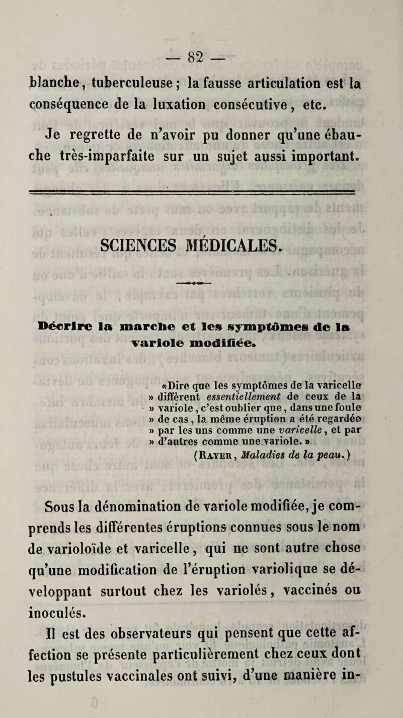 blanche, tuberculeuse; la fausse articulation est la conséquence de la luxation consécutive, etc. Je regrette de n’avoir pu donner qu’une ébau¬ che très-imparfaite sur un sujet aussi important. SCIENCES MÉDICALES. Décrire la marche et les symptômes de la variole modifiée. «Dire que les symptômes de la varicelle » diffèrent essentiellement de ceux de la » variole, c’est oublier que, dans une foule » de cas , la même éruption a été regardée » par les uns comme une varicelle, et par » d’autres comme une variole. » (Rayer, Maladies de la peau. ) Sous la dénomination de variole modifiée, je com¬ prends les différentes éruptions connues sous le nom de varioloïde et varicelle, qui ne sont autre chose qu’une modification de l’éruption variolique se dé¬ veloppant surtout chez les variolés, vaccinés ou inoculés. Il est des observateurs qui pensent que cette af¬ fection se présente particulièrement chez ceux dont les pustules vaccinales ont suivi, d’une manière in-