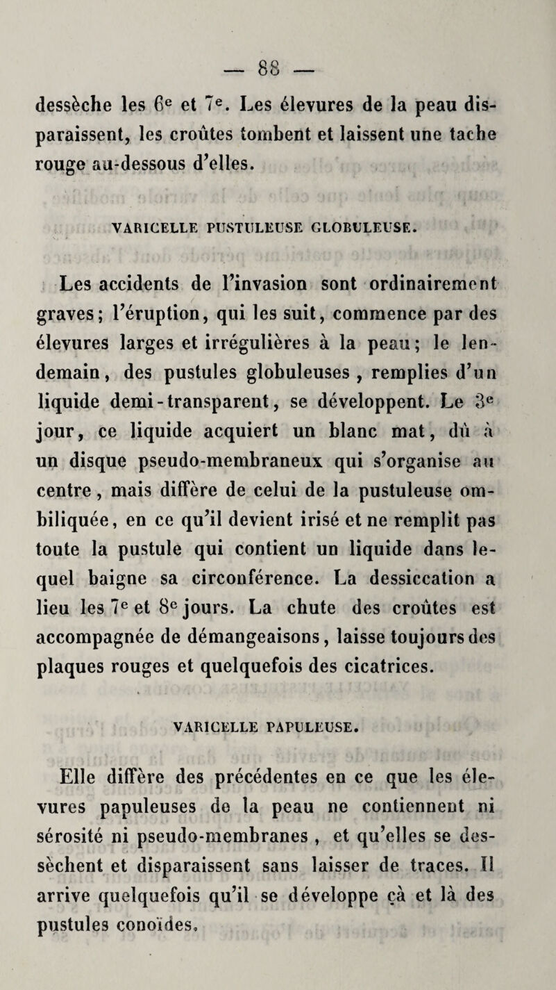 dessèche les 6e et 7e. Les élevures de la peau dis¬ paraissent, les croûtes tombent et laissent une tache rouge au-dessous d’elles. VARICELLE PUSTULEUSE GLOBULEUSE. Les accidents de l’invasion sont ordinairement graves; l’éruption, qui les suit, commence par des élevures larges et irrégulières à la peau; le len¬ demain, des pustules globuleuses, remplies d’un liquide demi-transparent, se développent. Le 3e jour, ce liquide acquiert un blanc mat, dû à un disque pseudo-membraneux qui s’organise au centre, mais diffère de celui de la pustuleuse om¬ biliquée, en ce qu’il devient irisé et ne remplit pas toute la pustule qui contient un liquide dans le¬ quel baigne sa circonférence. La dessiccation a lieu les 7e et 8e jours. La chute des croûtes est accompagnée de démangeaisons, laisse toujours des plaques rouges et quelquefois des cicatrices. VARICELLE PAPULEUSE. Elle diffère des précédentes en ce que les éle¬ vures papuleuses de la peau ne contiennent ni sérosité ni pseudo-membranes , et qu’elles se des¬ sèchent et disparaissent sans laisser de traces. Il arrive quelquefois qu’il se développe ça et là des pustules conoïdes.