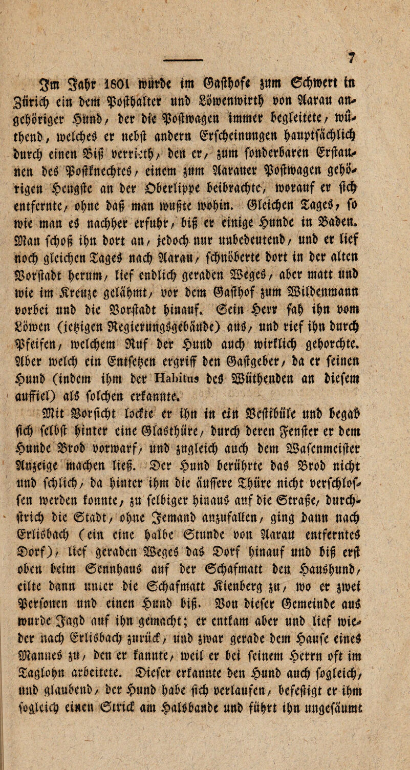 / -- 7 3m 3ahr isoi warte im ©affhof* pm ©chwert te 3firich ein km $o#halter unh Sowenwirth oon Baratt an- öc^öriöcr £imh/ her Me $o#toageu immer begleitete/ nrit- thenh, welches er neb# anhern ©rfcheinwtgen hattptfächlich t>uvc^ einen $5i# Perrieth , kn er/ pm fonkrkren ©r#au- nen heS $offfnechteS/ einem pm Iraner $o#wagen gehö¬ rigen £cng#c an kr Oberlippe beibrachte, worauf er ftch entfernte/ ohne ha# man wu#te wohin. Gleichen SageS, fo wie man es nachher erfuhr/ bi# er einige £unk in 2$akn. Sftan fcho# ihn hört an / jkhoch nur uubekutenb/ uuh er lief noch gleichen $ageS nach Slarau/ fchnöberte hört in her alten tßofflabt herum/ tief eubtich geraben SSegeS/ aber matt unh wie im Äreup gelahmt/ oor hem ©affhof pm Silhenmann oorbei unh hie $or#abt hinauf, ©ein £evr fah ihn Pom £öwen (jehigen SRegierungSgebank) auS/ unh rief ihn hurch pfeifen/ welchem Stuf her $unb auch wirtlich gehorchte. Siber welch ein ©utfehea ergriff hen ©a#geber, ha er feinen £unh (inhem ihm her Habitus heS SSüthenkn an hiefem auffiel) al$ fotchen erfannte. SBit Sorftcht locfte er ihn in ein Seffibüfe unh begab fleh felbff hinter eine ©laöthüre/ hurch heren genffer er hem £unbe 25rob oorwarf/ unh pgleich auch hem Safenmeiffer Slnpige machen tie#. 0er £unb berührte baS 23rob nicht unh fchlich/ ha hinter ihm hie Puffere Shüre nicht oerfchtof- fen werben tonnte, p felbiger hinaus auf hie ©tra#e/ hurch- * ffrich hie ©taht, ohne jemanh anpfallen/ ging bann nach ©rlisbach (ein eine halbe ©tunhe non $larau entferntes 0orf), lief gerahen SSegeS baS 0orf hinauf unh bi# er# oben beim ©ennhaus auf her ©chafmatt hen £auShunb/ eilte hann unter hie ©chafmatt ßienberg p; wo er swei Vertonen unh einen £nnb bi#. $3ou hiefer ®emeinhe aus würbe 3agh auf ihn gemacht; er enttarn aber unh lief wie- her nach ©rtiSbach prücf/ unh swar gerahe hem £aufe eines SÖlamteS p, hen er fannte/ weil er bei feinem iperrn oft im 0aglohn arbeitete. 0tefer erfannte kn £unh auch fogleich, unh glaubenb/ her £unb habe ftch oertaufen / befeffigt er ihm fogleich einen ©trief am $alSbanbe unh führt ihn ungefäumt