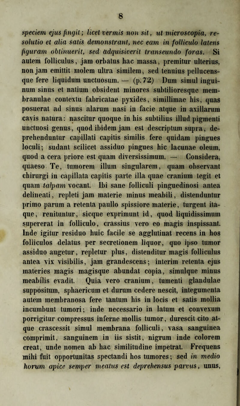 speciem ejus ßngit; licet vermis non sit, ut microscopia, re- solutio et alia satis demonstrant, nec eam in folliculo latens figurain obtinuerit, sed ädquisiverit transeundo foras. Si autem folliculus, jam orbatus hac massa, premitur ulterius, nonjam emittit molem ultra similem, sed tenuius pellucens- que fere liquidum unctuosum. — (p.72) Dum simul ingui- num sinus et natium obsideut minores subtilioresque mem- branulae contextu fabricatae pyxides, simillimae bis, quas posuerat ad sinus alarum nasi in facie atque in axillarum cavis natura: nascitur quoque in his subtilius illud pigmenti unctuosi genus, quod ibidem jam est descriptum supra, de- prehenduntur capillati capitis similis fere quidam pingues loculi; sudant scilicet assiduo pingues hic lacunae oleum, quod a cera priore est quam diversissimum. — Considera, quaeso Te, tumorem illum singulärem, quam Observant chirurgi in capillata capitis parte illa quae cranium tegit et quam talpam vocant. Ibi saue folliculi pinguedinosi antea delineati, repleti jam materie minus meabili, distenduntur primo parum a retenta paullo spissiore materie, turgent ita- que, renituntur, sicque exprimunt id, quod liquidissimum supererat in folliculo, crassius vero eo magis inspissant. Inde igitur residuo huic facile se agglutiuat recens in hos foliiculos delatus per secretionem liquor, quo ipso tumor assiduo augetur, repletur plus, distenditur magis folliculus antea vix visibilis, jam grandescens; interim retenta ejus materies magis magisque abundat copia, simulque minus meabilis evadit. Quia vero cranium, tumenti glandulae suppositiun, spliaericum et durum cedere nescit, integumenta autem membranosa fere tantum his in locis et satis mollia incumbunt tumori; inde necessario in latuin et convexum porrigitur compressus inferne mollis tumor, durescit cito at¬ que crascessit simul membrana folliculi, vasa sanguinea comprimit, sanguinem in iis sistit, nigrum inde colorem creat, unde nomen ab hac similitudine impetrat. Frequens mihi fuit opportunitas spectandi hos tumores; sed in medio horum apice semper meatns est deprehensus parvus, unus,