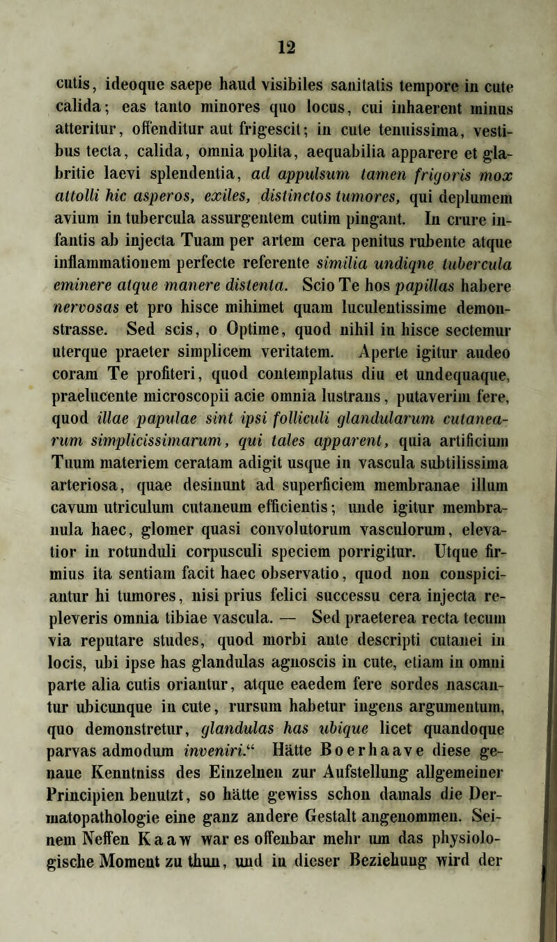 cutis, ideoque saepe haud visibiles sauitatis tempore in cute calida; eas tanto minores ({uo locus, cui inhaerent minus atteritur, offenditur aut frigescit; in cute tenuissima, vesti- bus tecla, calida, omniapolita, aequabilia apparere et gla- britie laevi spleudentia, ad appulsum tarnen frigoris mox attolli hic asperos, exiles, distinctos tumores, qui deplumem avium in tubercula assurgentem cutim pingant. In crure in- fantis ab injecta Tuam per artem cera penitus rubente atque inflammationem perfecte referente similia undiqnc tubercula eminere atque mauere distenla. Scio Te hos papillas habere nervosas et pro hisce mihimet quam luculentissime demon- strasse. Sed scis, o Optiine, quod nihil in hisce sectemur uterque praeter simplicem veritatem. Aperle igilur audeo coram Te profiteri, quod contemplatus diu et undequaque, praelucente microscopii acie omnia lustraus, putaverim fere, quod illae papulae sint ipsi folliculi glandularum culanea- rum simplicissimarum, qui tales apparent, quia artificium Tuum materiem ceratam adigit usque in vascula subtilissima arteriosa, quae desinunt ad superficiem membranae illum cavum utriculum cutaneum efficientis; unde igitur mernbra- nula haec, gloraer quasi convolutoriun vascidorum, eleva- tior in rotunduli corpusculi speciem porrigitur. Utque fir- mius ita sentiain facit haec observatio, quod non conspici- antur hi tumores, nisi prius felici successu cera injecta re- pleveris omnia tibiae vascula. — Sed praeterea recta tecum via reputare studes, quod morbi autc descripti cutanei in locis, ubi ipse has glandulas agnoscis in cute, etiam in omni parte alia cutis oriautur, atque eaedem fere sordes nascan- tur ubicunque in cute, rursum habetur ingens argumentum, quo demonstretur, glandulas has ubique licet quandoque parvas admodum inveniri.u Hätte Boerhaave diese ge¬ naue Kenutniss des Einzelnen zur Aufstellung allgemeiner Principien benutzt, so hätte gewiss schon damals die Der- matopathologie eine ganz andere Gestalt angenommen. Sei¬ nem Neffen Kaaw war es offenbar mehr um das physiolo¬ gische Moment zu thun, und in dieser Beziehung wird der