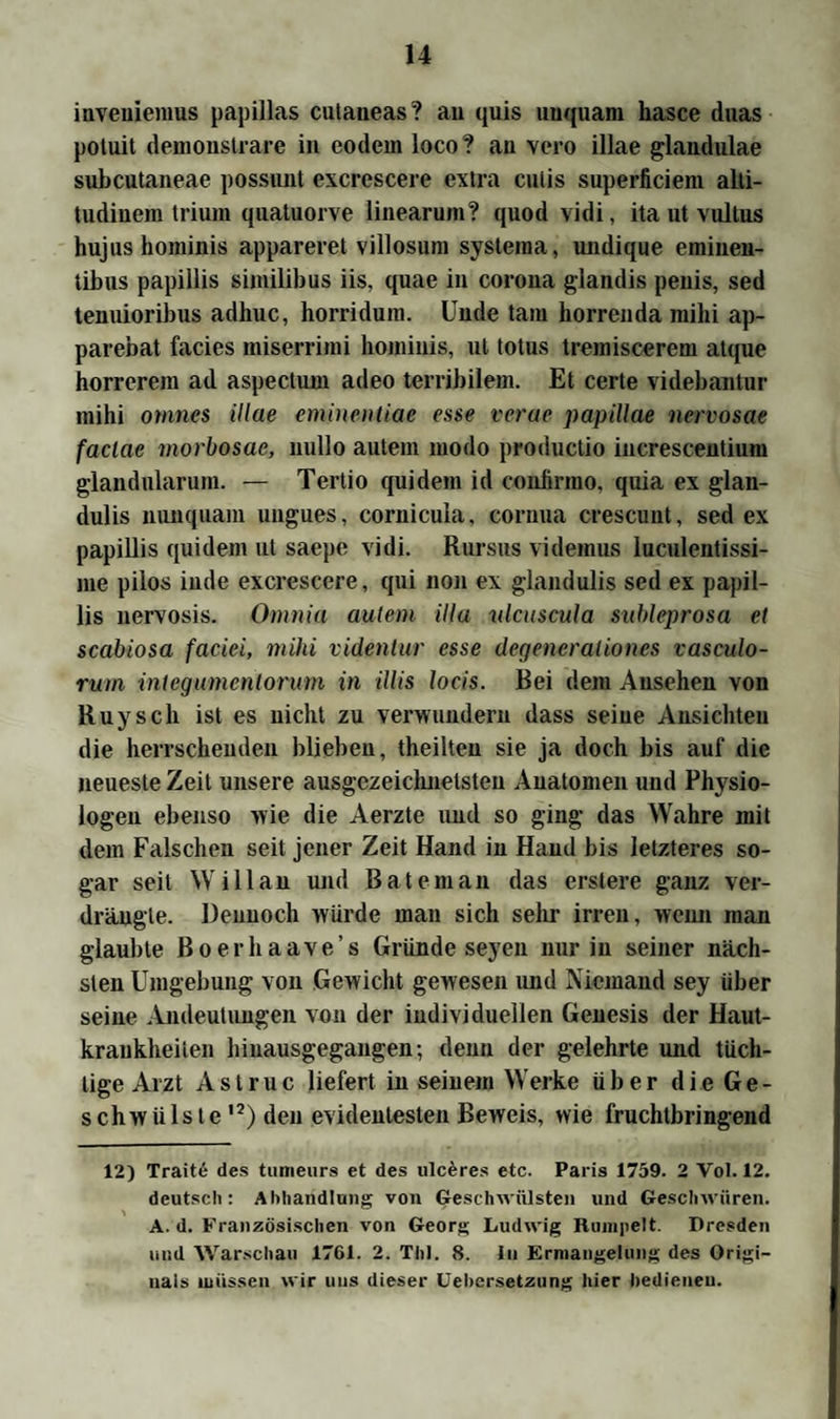 inveuiemus papillas cutaneas? au quis unqnam hasce daas potuit demonstrare in eodem loco? an vero illae glandulae subcutaneae possunt excrcscere extra cutis superficiera alti- tudinem trium quatuorve linearum? quod vidi, ita ut vultus hujus hominis appareret villosum systeina, undique eminen- tibus papillis similibus iis, quae in corona glandis peuis, sed tenuioribus adhuc, horridum. Unde tarn horrenda mihi ap- parebat facies miserrimi hominis, ut totus tremiscerem atque horrcrem ad aspectum adeo terribilem. Et certe videbantur mihi omnes illae eminentiae esse verae papillae nervosae faclae morbosac, nullo autem modo productio increscentium glandularum. — Tertio quidem id conlirmo, quia ex glan- dulis nunquam ungues, cornicula, cornua crescunt, sed ex papillis quidem ut saepe vidi. Rursus videmus Iuculentissi- me pilos iude excrescere, qui non ex glandulis sed ex papil¬ lis nervosis. Omnia autem iUa ulcuscula subleprosa et scabiosa faciei, mihi videntur esse degencraliones vasculo- rum intcgumcnlorum in Ulis locis. Bei dem Ansehen von Ruysch ist es nicht zu verwundern dass seiue Ansichten die herrschenden blieben, theilten sie ja doch bis auf die neueste Zeit unsere ausgezeichnetsten Anatomen und Physio¬ logen ebenso >vie die Aerzte und so ging das Wahre mit dem Falschen seit jener Zeit Hand in Hand bis letzteres so¬ gar seit Will an und Bateman das erstere ganz ver¬ drängte. Dennoch würde man sich sehr irren, wenn man glaubte ßoerhaave’s Grunde seyen nur in seiner näch¬ sten Umgebung von Gewicht gewesen und Niemand sey über seiue Andeutungen von der individuellen Genesis der Haut¬ krankheiten hinausgegangen-, denn der gelehrte und tüch¬ tige Arzt Astruc liefert in seinem Werke über die Ge¬ schwülste12) den evidentesten Beweis, wie fruchtbringend 12) Traitö des tunieurs et des ulceres etc. Paris 1759. 2 Vol. 12. deutsch: Abhandlung von Geschwülsten und Geschwüren. A. d. Französischen von Georg Ludwig Rumpelt. Dresden und Warschau 1701. 2. Thl. 8. in Ermangelung des Origi¬ nals müssen wir uns dieser Uebersetzung hier bedienen.