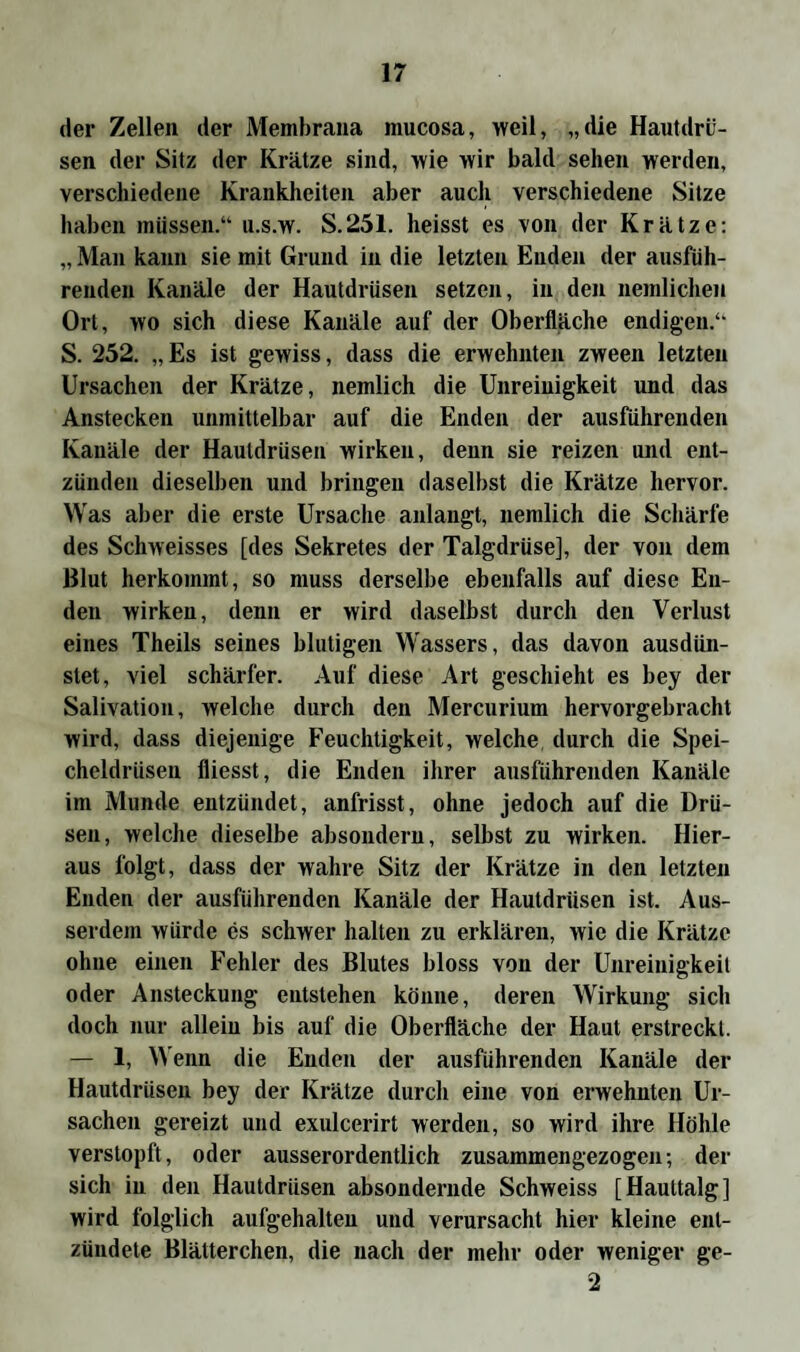 der Zellen der Membrana inucosa, weil, „die Hautdrü¬ sen der Sitz der Krätze sind, wie wir bald sehen werden, verschiedene Krankheiten aber auch verschiedene Sitze haben müssen.“ u.s.w. S.251. heisst es von der Krätze: „ Man kann sie mit Grund in die letzten Enden der ausfüh¬ renden Kanäle der Hautdrüsen setzen, in den nemlichen Ort, wo sich diese Kanäle auf der Oberfläche endigen.“ S. 252. „Es ist gewiss, dass die erwehnten zween letzten Ursachen der Krätze, nemlich die Unreinigkeit und das Anstecken unmittelbar auf die Enden der ausführenden Kanäle der Hautdrüsen wirken, denn sie reizen und ent¬ zünden dieselben und bringen daselbst die Krätze hervor. Was aber die erste Ursache anlangt, nemlich die Schärfe des Schweisses [des Sekretes der Talgdrüse], der von dem Blut herkommt, so muss derselbe ebenfalls auf diese En¬ den wirken, denn er wird daselbst durch den Verlust eines Theils seines blutigen Wassers, das davon ausdün¬ stet, viel schärfer. Auf diese Art geschieht es bey der Salivation, welche durch den Mercurium hervorgebracht wird, dass diejenige Feuchtigkeit, welche durch die Spei¬ cheldrüsen fliesst, die Enden ihrer ausführenden Kanäle im Munde entzündet, anfrisst, ohne jedoch auf die Drü¬ sen, welche dieselbe absondern, selbst zu wirken. Hier¬ aus folgt, dass der wahre Sitz der Krätze in den letzten Enden der ausführenden Kanäle der Hautdrüsen ist. Aus¬ serdem würde es schwer halten zu erklären, wie die Krätze ohne einen Fehler des Blutes bloss von der Unreinigkeit oder Ansteckung entstehen könne, deren Wirkung sich doch nur allein bis auf die Oberfläche der Haut erstreckt. — 1, Wenn die Enden der ausführenden Kanäle der Hautdrüsen bey der Krätze durch eine von erwehnten Ur¬ sachen gereizt und exulcerirt werden, so wird ihre Höhle verstopft, oder ausserordentlich zusammengezogen; der sich in den Hautdrüsen absondernde Schweiss [Hauttalg] wird folglich aufgehalten und verursacht hier kleine ent¬ zündete Blätterchen, die nach der mehr oder weniger ge- 2