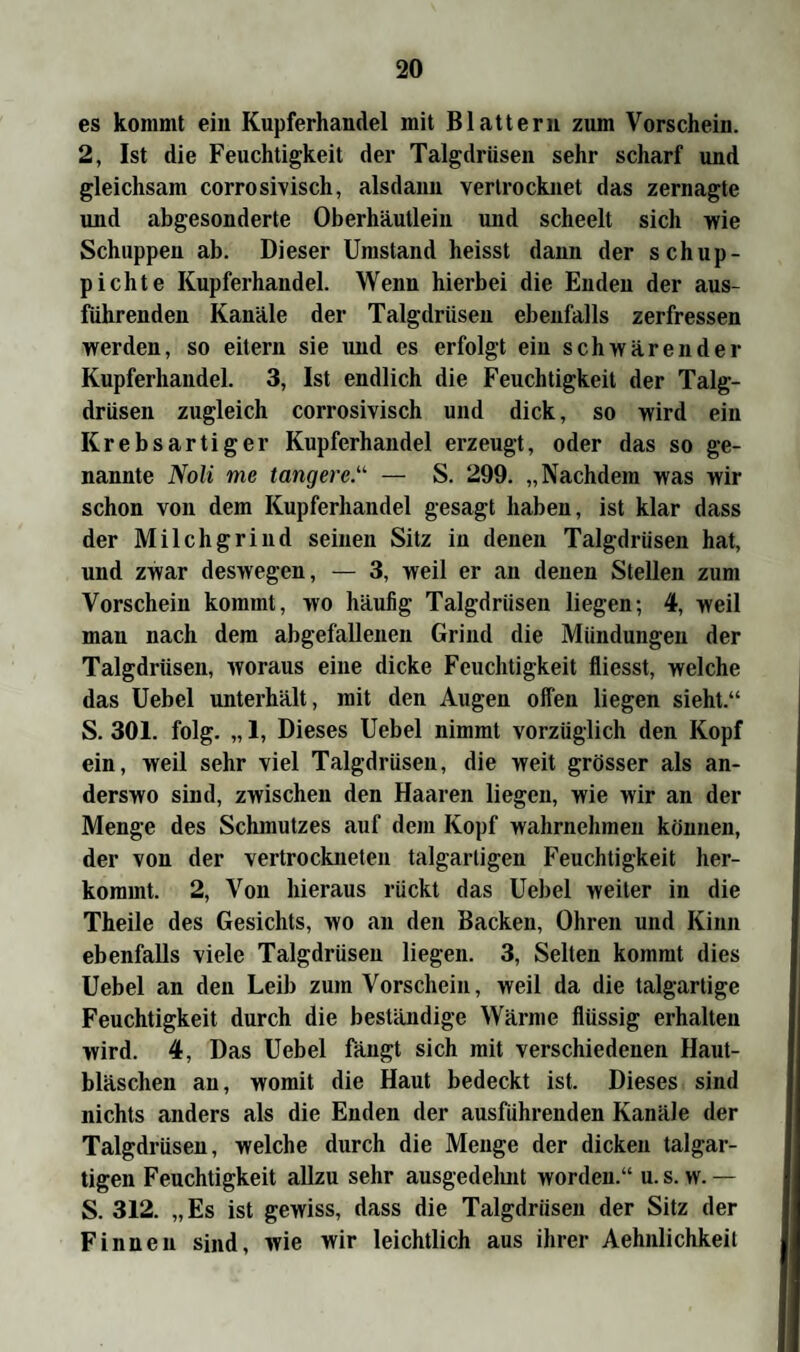 es kommt ein Kupferhandel mit Blattern zum Vorschein. 2, Ist die Feuchtigkeit der Talgdrüsen sehr scharf und gleichsam corrosivisch, alsdann vertrocknet das zernagte und abgesonderte Oberhäutlein und scheelt sich wie Schuppen ab. Dieser Umstand heisst dann der schup- pichte Kupferhandel. Wenn hierbei die Enden der aus¬ führenden Kanäle der Talgdrüsen ebenfalls zerfressen werden, so eitern sie und es erfolgt ein schwärender Kupferhandel. 3, Ist endlich die Feuchtigkeit der Talg¬ drüsen zugleich corrosivisch und dick, so wird ein Krebsartiger Kupferhandel erzeugt, oder das so ge¬ nannte Noli me tangere— S. 299. „Nachdem was wir schon von dem Kupferhandel gesagt haben, ist klar dass der Milchgrind seinen Sitz in denen Talgdrüsen hat, und zwar deswegen, — 3, weil er an denen Stellen zum Vorschein kommt, wo häufig Talgdrüsen liegen; 4, weil mau nach dem abgefallenen Grind die Mündungen der Talgdrüsen, woraus eine dicke Feuchtigkeit fliesst, welche das Uebel unterhält, mit den Augen offen liegen sieht.“ S. 301. folg. „ 1, Dieses Uebel nimmt vorzüglich den Kopf ein, weil sehr viel Talgdrüsen, die weit grösser als an¬ derswo sind, zwischen den Haaren liegen, wie wir an der Menge des Schmutzes auf dem Kopf wahrnehmen können, der von der vertrockneten talgartigen Feuchtigkeit her¬ kommt. 2, Von hieraus rückt das Uebel weiter in die Theile des Gesichts, wo an den Backen, Ohren und Kinn ebenfalls viele Talgdrüsen liegen. 3, Selten kommt dies Uebel an den Leib zum Vorschein, weil da die talgartige Feuchtigkeit durch die beständige Wärme flüssig erhalten wird. 4, Das Uebel fängt sich mit verschiedenen Haut¬ bläschen an, womit die Haut bedeckt ist. Dieses sind nichts anders als die Enden der ausführenden Kanäle der Talgdrüsen, welche durch die Menge der dicken talgar¬ tigen Feuchtigkeit allzu sehr ausgedehnt worden.“ u. s. w. — S. 312. „Es ist gewiss, dass die Talgdrüsen der Sitz der Finnen sind, wie wir leichtlich aus ihrer Aehnlichkeil