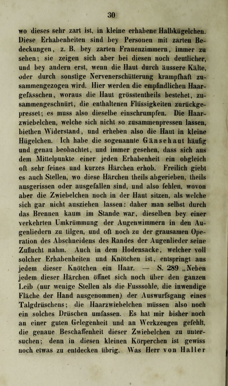 wo dieses sehr zart ist, in kleine erhabene Halbkügelchen. Diese Erhabenheiten sind bey Personen mit zarten Be¬ deckungen, z. B. bey zarten Frauenzimmern, immer zu sehen-, sie zeigen sich aber bei diesen noch deutlicher, und bey andern erst, wenn die Haut durch äussere Kälte, oder durch sonstige Nervenerschütterung krampfhaft zu¬ sammengezogen wird. Hier werden die empfindlichen Haar- gefässchen, woraus die Haut grösstentheils bestehet, zu- sammengeschniirt, die enthaltenen Flüssigkeiten zurückge- presset-, es muss also dieselbe einschrumpfen. Die Haar- zwiebelchen, welche sich nicht so zusammenpressen lassen, biethen Widerstand, und erheben also die Haut in kleine Hügelchen. Ich habe die sogenannte Gänsehaut häufig und genau beobachtet, und immer gesehen, dass sich aus dem Mittelpunkte einer jeden Erhabenheit ein obgleich oft sehr feines und kurzes Härchen erhob. Freilich giebt es auch Stellen, wo diese Härchen theils abgerieheu, theils ausgerissen oder ausgefallen sind, und also fehlen, wovon aber die Zwiebelchen noch in der Haut sitzen, als welche sich gar nicht auszieheu lassen: daher man selbst durch das Brennen kaum im Stande war, dieselben bey einer verkehrten Umkrümmung der Augenwimmern in den Au- genliedcrn zu tilgen, und oft noch zu der grausamen Ope¬ ration des Abschueidens des Randes der Augenlieder seine Zuflucht nahm. Auch in dem Hodensacke, welcher voll solcher Erhabenheiten und Knötchen ist, entspringt aus jedem dieser Knötchen ein Haar. — S. 289 „Neben jedem dieser Härchen öffnet sich noch über den ganzen Leib (nur wenige Stellen als die Fusssohle, die inwendige Fläche der Hand ausgenommen) der Auswurfsgaug eines Talgdrüschens; die Haarzwiebelcheu müssen also noch ein solches Drüschen umfassen. Es hat mir bisher noch an einer guten Gelegenheit und an Werkzeugen gefehlt, die genaue Beschaffenheit dieser Zwiebelchen zu unter¬ suchen; denn in diesen kleinen Körperchen ist gewiss noch etwas zu entdecken übrig. Was Herr von Haller