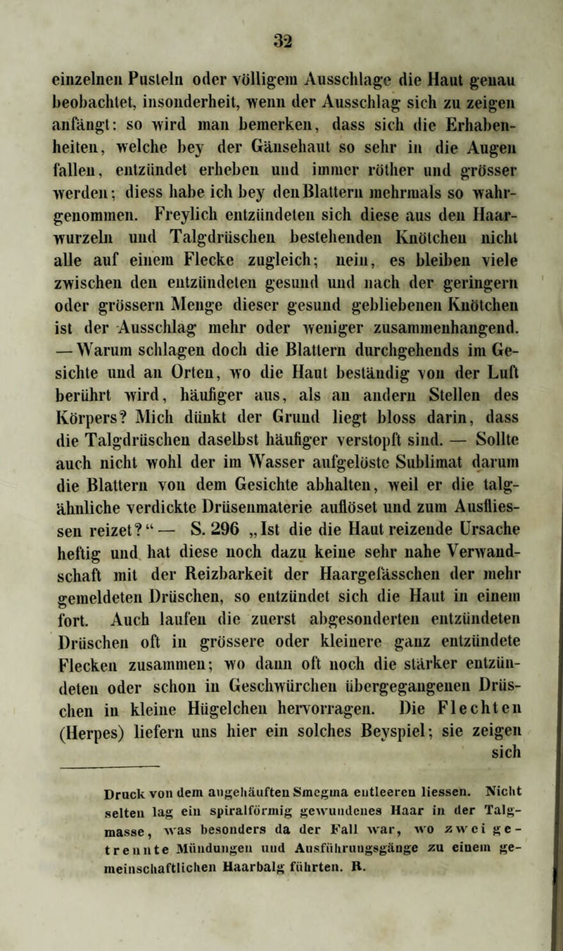 einzelnen Pusteln oder völligem Ausschläge die Haut genau beobachtet, insonderheit, wenn der Ausschlag- sich zu zeigen anfangt: so wird inan bemerken, dass sich die Erhaben¬ heiten, welche bey der Gänsehaut so sehr in die Augen fallen, entzündet erheben und immer rötlier und grösser werden-, diess habe ich bey den Blattern mehrmals so wahr¬ genommen. Freylich entzündeten sich diese aus den Haar¬ wurzeln und Talgdrüschen bestehenden Knötchen nicht alle auf einem Flecke zugleich-, nein, es bleiben viele zwischen den entzündeten gesund und nach der geringem oder grossem Menge dieser gesund gebliebenen Knötchen ist der Ausschlag mehr oder weniger zusammenhängend. — Warum schlagen doch die Blattern durchgehends im Ge¬ sichte und an Orten, wo die Haut beständig von der Luft berührt wird, häufiger aus, als an andern Stellen des Körpers? Mich dünkt der Grund liegt bloss darin, dass die Talgdrüschen daselbst häufiger verstopft sind. — Sollte auch nicht wohl der im Wasser aufgelöste Sublimat darum die Blattern von dem Gesichte abhalten, weil er die talg¬ ähnliche verdickte Drüsenmaterie auflöset und zum Ausflies- sen reizet?“— S. 296 „Ist die die Hautreizende Ursache heftig und hat diese noch dazu keine sehr nahe Verwand¬ schaft mit der Reizbarkeit der Haargefässchen der mehr gemeldeten Dröschen, so entzündet sich die Haut in einem fort. Auch laufen die zuerst abgesonderten entzündeten Dröschen oft in grössere oder kleinere ganz entzündete Flecken zusammen; wo dann oft noch die stärker entzün¬ deten oder schon in Geschwürchen übergegaugenen Drüs- clien in kleine Hügelcheu hervorragen. Die Flechten (Herpes) liefern uns hier ein solches Beyspiel-, sie zeigen sich Druck von dein angehäuften Smegma entleeren Hessen. Nicht selten lag ein spiralförmig gewundenes Haar in der Talg¬ masse, was besonders da der Fall war, wo zwei ge¬ trennte Mündungen und Ausfiiliruugsgänge zu einem ge¬ meinschaftlichen Haarbalg führten. R.