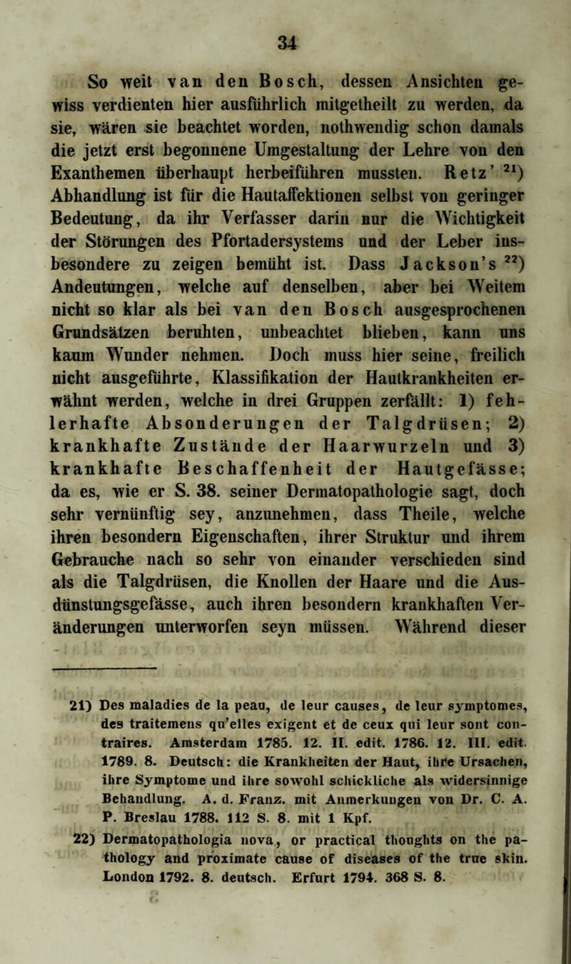 So weit van den Bosch, dessen Ansichten ge¬ wiss verdienten hier ausführlich mitgetheilt zu werden, da sie, wären sie beachtet worden, nothwendig schon damals die jetzt erst begonnene Umgestaltung der Lehre von den Exanthemen überhaupt herbeiführen mussten. Retz’ 21) Abhandlung ist für die Hautaffektionen selbst von geringer Bedeutung, da ihr Verfasser darin nur die Wichtigkeit der Störungen des Pfortadersystems und der Leber ins¬ besondere zu zeigen bemüht ist. Dass Jackson’s22) Andeutungen, welche auf denselben, aber bei Weitem nicht so klar als bei van den Bosch ausgesprochenen Grundsätzen beruhten, unbeachtet blieben, kann uns kaum Wunder nehmen. Doch muss hier seine, freilich nicht ausgefiihrte, Klassifikation der Hautkrankheiten er¬ wähnt werden, welche in drei Gruppen zerfällt: 1) feh¬ lerhafte Absonderungen der Talgdrüsen; 2) krankhafte Zustände der Haarwurzeln und 3) krankhafte Beschaffenheit der Hautgefässe; da es, wie er S. 38. seiner Dermatopathologic sagt, doch sehr vernünftig sey, anzunehmen, dass Theile, welche ihren besondern Eigenschaften, ihrer Struktur und ihrem Gebrauche nach so sehr von einander verschieden sind als die Talgdrüsen, die Knollen der Haare und die Aus- dünstungsgefässe, auch ihren besondern krankhaften Ver¬ änderungen unterworfen seyn müssen. Während dieser 21) Des maladies de la peaa, de leur causes, de leur symptomes, des traitemens qu’elles exigent et de ceux qui leur sont con- traires. Amsterdam 1785. 12. II. edit. 1786. 12. III. edit. 1789. 8. Deutsch: die Krankheiten der Haut, ihre Ursachen, ihre Symptome und ihre sowohl schickliche als widersinnige Behandlung. A. d. Franz, mit Anmerkungen von Dr. C. A. P. Breslau 1788. 112 S. 8. mit 1 Kpf. 22) Dermatopathologia nova, or practical thoughts on the pa- thology and proximate cause of diseases of the true skin. London 1792. 8. deutsch. Erfurt 1794. 368 S. 8.