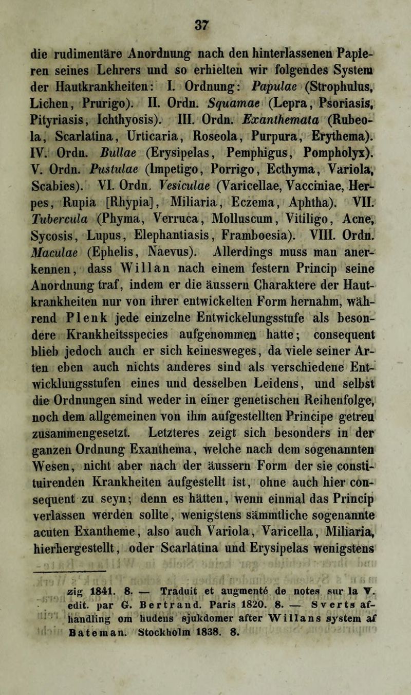 die rudimentäre Anordnung nach den hinterlassenen Papie¬ ren seines Lehrers und so erhielten wir folgendes System der Hautkrankheiten: I. Ordnung: Papulae (Strophulus, Lichen, Prurigo). II. Ordn. Squamae (Lepra, Psoriasis, Pityriasis, Ichthyosis). III. Ordn. Exanthemata (Rubeo¬ la, Scarlatina, Urticaria, Roseola, Purpura, Erythema). IV. Ordn. Bullae (Erysipelas, Pemphigus, Pompholyx). V. Ordn. Pustulae (Impetigo, Porrigo, Ecthyma, Variola, Scabies). VI. Ordn. Vesiculae (Varicellae, Vacciniae, Her¬ pes, Rupia [Rhypia], Miliaria, Eczema, Aphtha). VII. Tubercula (Phyma, Verruca, Molluscum, Vitiligo, Acne, Sycosis, Lupus, Elephantiasis, Framboesia). VIII. Ordn. Maculae (Ephelis, Naevus). Allerdings muss man aner¬ kennen, dass Will an nach einem festem Princip seine Anordnung traf, indem er die äussern Charaktere der Haut¬ krankheiten nur von ihrer entwickelten Form hernahm, wäh¬ rend Plenk jede einzelne Entwickelungsstufe als beson¬ dere Krankheitsspecies aufgenommen hatte; consequent blieb jedoch auch er sich keinesweges, da viele seiner Ar¬ ten eben auch nichts anderes sind als verschiedene Ent¬ wicklungsstufen eines und desselben Leidens, und selbst die Ordnungen sind weder in einer genetischen Reihenfolge, noch dem allgemeinen von ihm aufgestellten Principe getreu zusammengesetzt. Letzteres zeigt sich besonders in der ganzen Ordnung Exanthema, welche nach dem sogenannten Wesen, nicht aber nach der äussern Form der sie consti- tuirenden Krankheiten aufgestellt ist, ohne auch hier con¬ sequent zu seyn; denn es hätten, wenn einmal das Princip verlassen werden sollte, wenigstens sämmtliche sogenannte acuten Exantheme, also auch Variola, Varicella, Miliaria, hierhergestellt, oder Scarlatina und Erysipelas wenigstens zig 1841. 8. — Traduit ct augment6 de notes sur la V. edit. par G. Bertrand. Paris 1820. 8. — Sverts af- liandling ora hudens sjukdomer after Willans System af Bäte man. Stockholm 1838. 8.