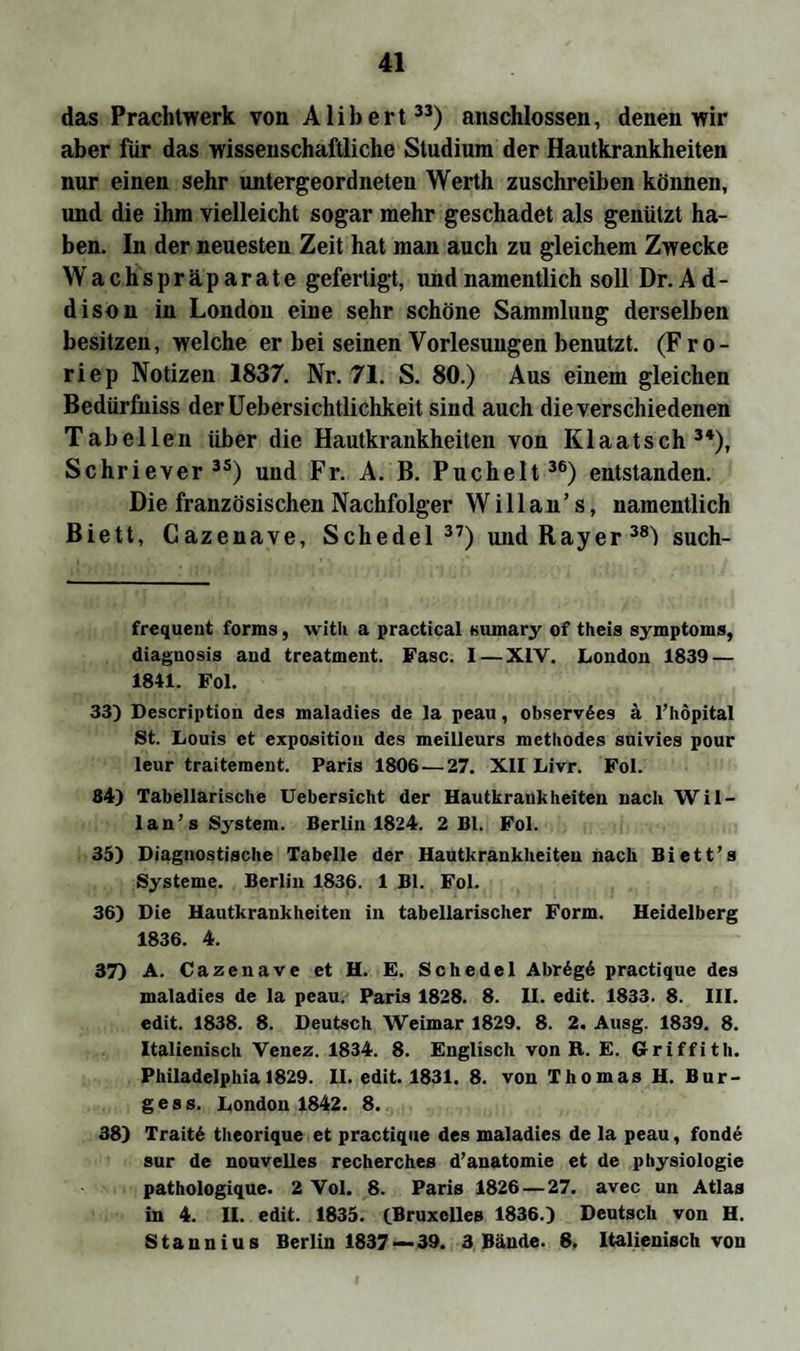 das Prachtwerk von Alibert33) anschlossen, denen wir aber für das wissenschaftliche Studium der Hautkrankheiten nur einen sehr untergeordneten Werth zuschreiben können, und die ihm vielleicht sogar mehr geschadet als genützt ha¬ ben. In der neuesten Zeit hat man auch zu gleichem Zwecke Wachspräparate gefertigt, und namentlich soll Dr. A d - dison in London eine sehr schöne Sammlung derselben besitzen, welche er bei seinen Vorlesungen benutzt. (Fro- riep Notizen 1837. Nr. 71. S. 80.) Aus einem gleichen Bedürfniss derüebersichtlichkeit sind auch die verschiedenen Tabellen über die Hautkrankheiten von Klaatsch34), Schriever35) und Fr. A. B. Puchelt36) entstanden. Die französischen Nachfolger W i 11 a n ’ s, namentlich Biett, Cazenave, Schedel 37) undRayer38^ such- frequent forms, with a practical sumary of theis Symptoms, diaguosis and treatment. Fase. I — XIV. London 1839 — 1841. Fol. 33) Description des maladies de la peau, observSes a l’höpital St. Louis et exposition des meilleurs methodes suivies pour leur traitement. Paris 1806 — 27. XII Livr. Fol. 84) Tabellarische Uebersicht der Hautkrankheiten nach Wil- lan’s System. Berlin 1824. 2 Bl. Fol. 35) Diagnostische Tabelle der Hautkrankheiten nach Biett’s Systeme. Berlin 1836. 1 Bl. Fol. 36) Die Hautkrankheiten in tabellarischer Form. Heidelberg 1836. 4. 37) A. Cazenave et H. E. Schedel Abr6g6 practique des maladies de la peau. Paris 1828. 8. II. edit. 1833. 8. III. edit. 1838. 8. Deutsch Weimar 1829. 8. 2. Ausg. 1839. 8. Italienisch Venez. 1834. 8. Englisch von B. E. Griffith. Philadelphia 1829. II. edit. 1831. 8. von Thomas H. Bur¬ gess. London 1842. 8. 38) Trait6 theorique et practique des maladies de la peau, fonde sur de nouvelles recherches d’anatomie et de Physiologie pathologique. 2 Vol. 8. Paris 1826 — 27. avec un Atlas in 4. II. edit. 1835. fBruxclles 1836.) Deutsch von H. Staunius Berlin 1837—39. 3 Bände. 8. Italienisch von