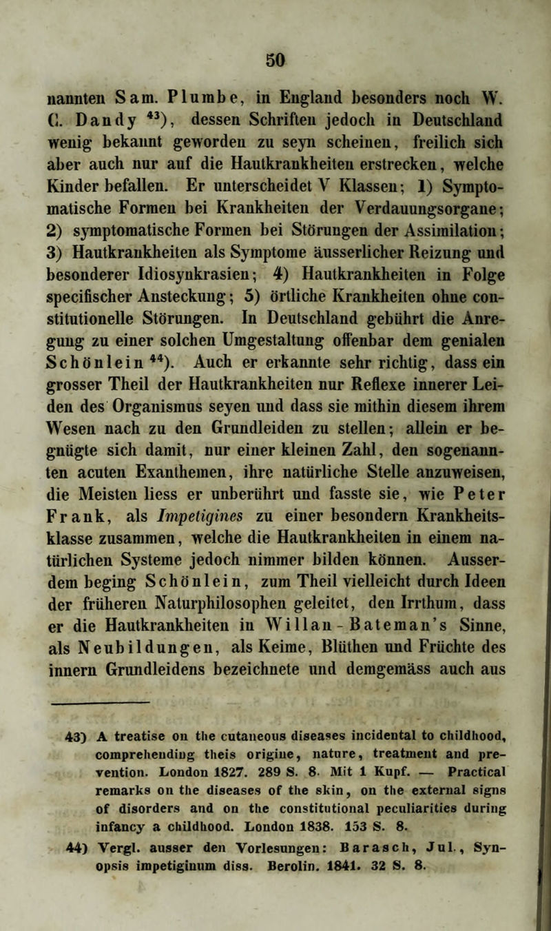 nannten Sam. Plurabe, in England besonders noch W. (I. Dandy 43), dessen Schriften jedoch in Deutschland wenig bekannt geworden zu seyn scheinen, freilich sich aber auch nur auf die Hautkrankheiten erstrecken, welche Kinder befallen. Er unterscheidet V Klassen ; 1) Sympto¬ matische Formen bei Krankheiten der Verdauungsorgane; 2) symptomatische Formen bei Störungen der Assimilation; 3) Hautkrankheiten als Symptome äusserlicher Reizung und besonderer Idiosynkrasien; 4) Hautkrankheiten in Folge specifischer Ansteckung; 5) örtliche Krankheiten ohne con- stitutionelle Störungen. In Deutschland gebührt die Anre¬ gung zu einer solchen Umgestaltung offenbar dem genialen Schönlein44). Auch er erkannte sehr richtig, dass ein grosser Theil der Hautkrankheiten nur Reflexe innerer Lei¬ den des Organismus seyen und dass sie mithin diesem ihrem Wesen nach zu den Grundleiden zu stellen; allein er be¬ gnügte sich damit, nur einer kleinen Zahl, den sogenann¬ ten acuten Exanthemen, ihre natürliche Stelle anzuweisen, die Meisten liess er unberührt und fasste sie, wie Peter Frank, als Impetigines zu einer besondern Krankheits¬ klasse zusammen, welche die Hautkrankheiten in einem na¬ türlichen Systeme jedoch nimmer bilden können. Ausser¬ dem beging Schön lein, zum Theil vielleicht durch Ideen der früheren Naturphilosophen geleitet, den Irrthum, dass er die Hautkrankheiten iu Willau- Rateman’s Sinne, als Neubildungen, als Keime, Blüthen und Früchte des innern Grundleidens bezeichnete und demgemäss auch aus 43) A treatise ou the cutaneous diseases incidental to childhood, compreheudiug theis origine, natnre, treatnient and pre- vention. London 1827. 289 S. 8- Mit 1 Kupf. — Practical remarks on the diseases of the skin, on the external signs of disorders and on the constitutional peculiarities during infancy a childhood. London 1838. 133 S. 8. 44) Vergl. ausser den Vorlesungen: Barasch, Jul., Syn¬ opsis inipetiginuin diss. Berolin. 1841. 32 S. 8.