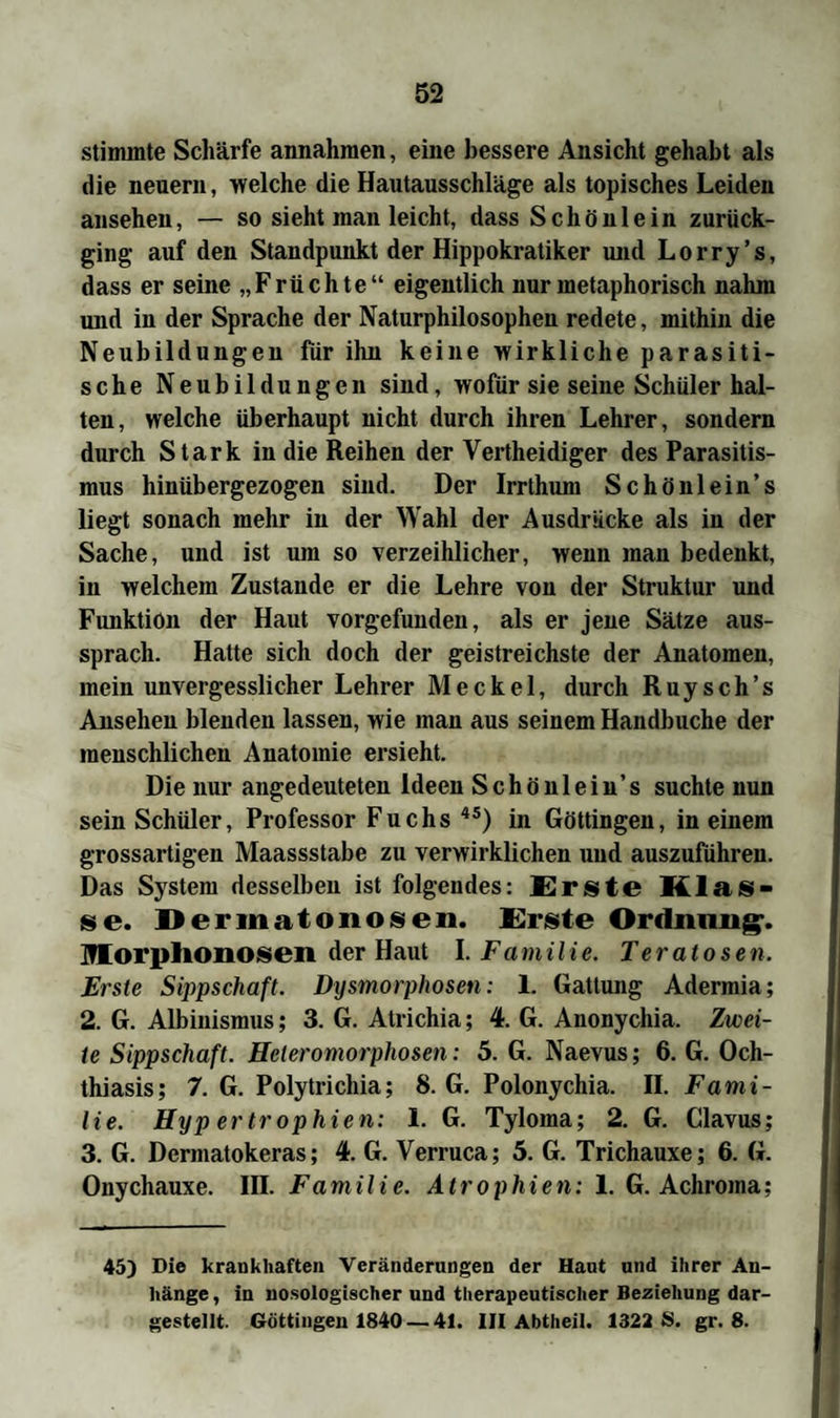 stimmte Schärfe annahmen, eine bessere Ansicht gehabt als die neuern, welche die Hautausschläge als topisches Leiden ansehen, — so sieht man leicht, dass Schönlein zurück¬ ging auf den Standpunkt der Hippokratiker und Lorry’s, dass er seine „Früchte“ eigentlich nur metaphorisch nahm und in der Sprache der Naturphilosophen redete, mithin die Neubildungen für ihn keine wirkliche parasiti¬ sche Neubildungen sind, wofür sie seine Schüler hal¬ ten, welche überhaupt nicht durch ihren Lehrer, sondern durch Stark in die Reihen der Vertheidiger des Parasitis¬ mus hinübergezogen sind. Der Irrthum Schönlein’s liegt sonach mehr in der Wahl der Ausdrücke als in der Sache, und ist um so verzeihlicher, wenn man bedenkt, in welchem Zustande er die Lehre von der Struktur und Funktion der Haut vorgefunden, als er jene Sätze aus¬ sprach. Hatte sich doch der geistreichste der Anatomen, mein unvergesslicher Lehrer Meckel, durch Ruysch’s Ansehen blenden lassen, wie man aus seinem Handbuche der menschlichen Anatomie ersieht. Die nur angedeuteten Ideen Schönlein’s suchte nun sein Schüler, Professor Fuchs 4S) in Göttingen, in einem grossartigen Maassstabe zu verwirklichen und auszuführen. Das System desselben ist folgendes: Erste Klas¬ se. Dermatonosen. Erste Ordnung-. Morplionosen der Haut I. Familie. Teratosen. Erste Sippschaft. Dysmorphosen: 1. Gattung Adermia; 2. G. Albinismus; 3. G. Atrichia; 4. G. Anonychia. Zwei¬ te Sippschaft. Hcleromorphosen: 5. G. Naevus; 6. G. Och- thiasis; 7. G. Polytrichia; 8. G. Polonychia. II. Fami¬ lie. Hyp er tr ophien: 1. G. Tyloma; 2. G. Clavus; 3. G. Dermatokeras; 4. G. Verruca; 5. G. Trichauxe; 6. G. Onychauxe. III. Familie. Atrophien: 1. G. Achroma: 45) Die krankhaften Veränderungen der Haut und ihrer An¬ hänge , in nosologischer und therapeutischer Beziehung dar¬ gestellt. Göttingen 1840 — 41. III Abtlieil. 1322 S. gr. 8.