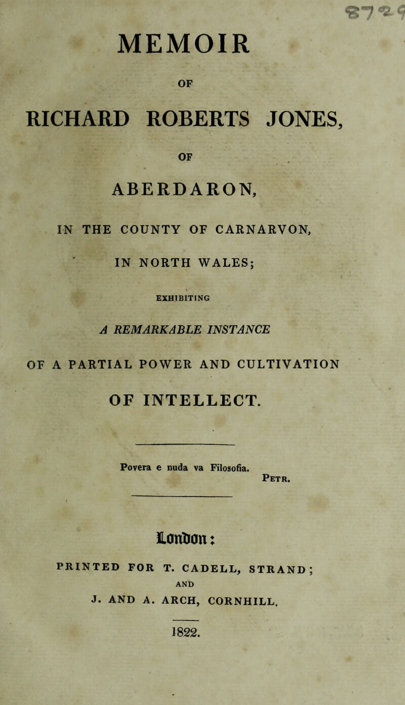 <? MEMOIR OF RICHARD ROBERTS JONES, OF ABERDARON, IN THE COUNTY OF CARNARVON, IN NORTH WALES; EXHIBITING A REMARKABLE INSTANCE OF A PARTIAL POWER AND CULTIVATION OF INTELLECT. Povera e nuda va Filosofia. Petr. LanDon: PRINTED FOR T. CADELL, STRAND; AND J. AND A. ARCH, CORNHILL. 1822.