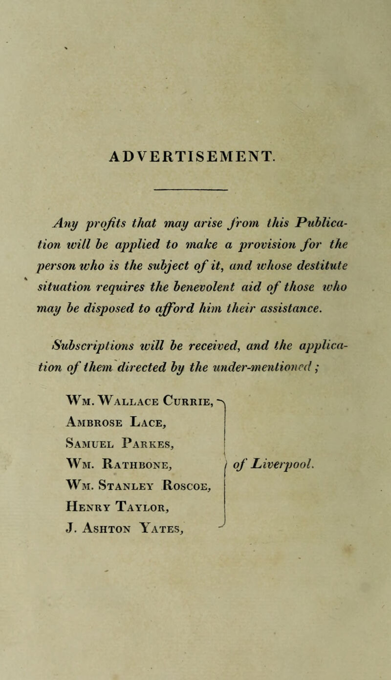 ADVERTISEMENT. Any profits that may arise from this Publica¬ tion ivill be applied to make a provision for the person who is the subject of it, and ivliose destitute K situation requires the benevolent aid of those tv ho may be disposed to afford him their assistance. Subscriptions ivill be received, and the applica¬ tion of them directed by the under-mentioned; Wm. Wallace Currie, Ambrose Lace, Samuel Parkes, Wm. Rathbone, Wm. Stanley Roscoe, Henry Taylor, J. Ashton Yates, i of Liverpool.