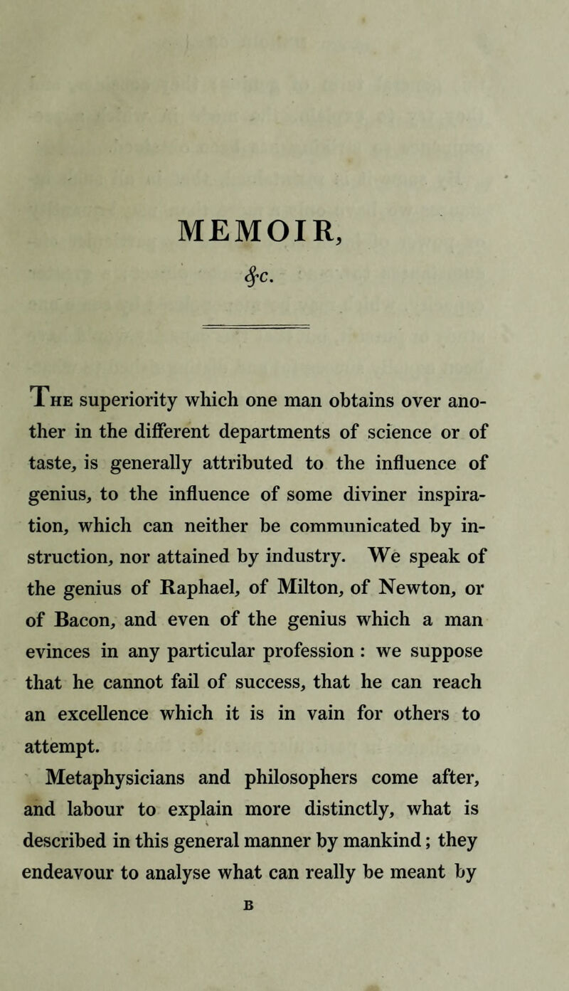 $c- The superiority which one man obtains over ano¬ ther in the different departments of science or of taste, is generally attributed to the influence of genius, to the influence of some diviner inspira¬ tion, which can neither be communicated by in¬ struction, nor attained by industry. We speak of the genius of Raphael, of Milton, of Newton, or of Bacon, and even of the genius which a man evinces in any particular profession : we suppose that he cannot fail of success, that he can reach an excellence which it is in vain for others to attempt. Metaphysicians and philosophers come after, and labour to explain more distinctly, what is described in this general manner by mankind; they endeavour to analyse what can really be meant by B