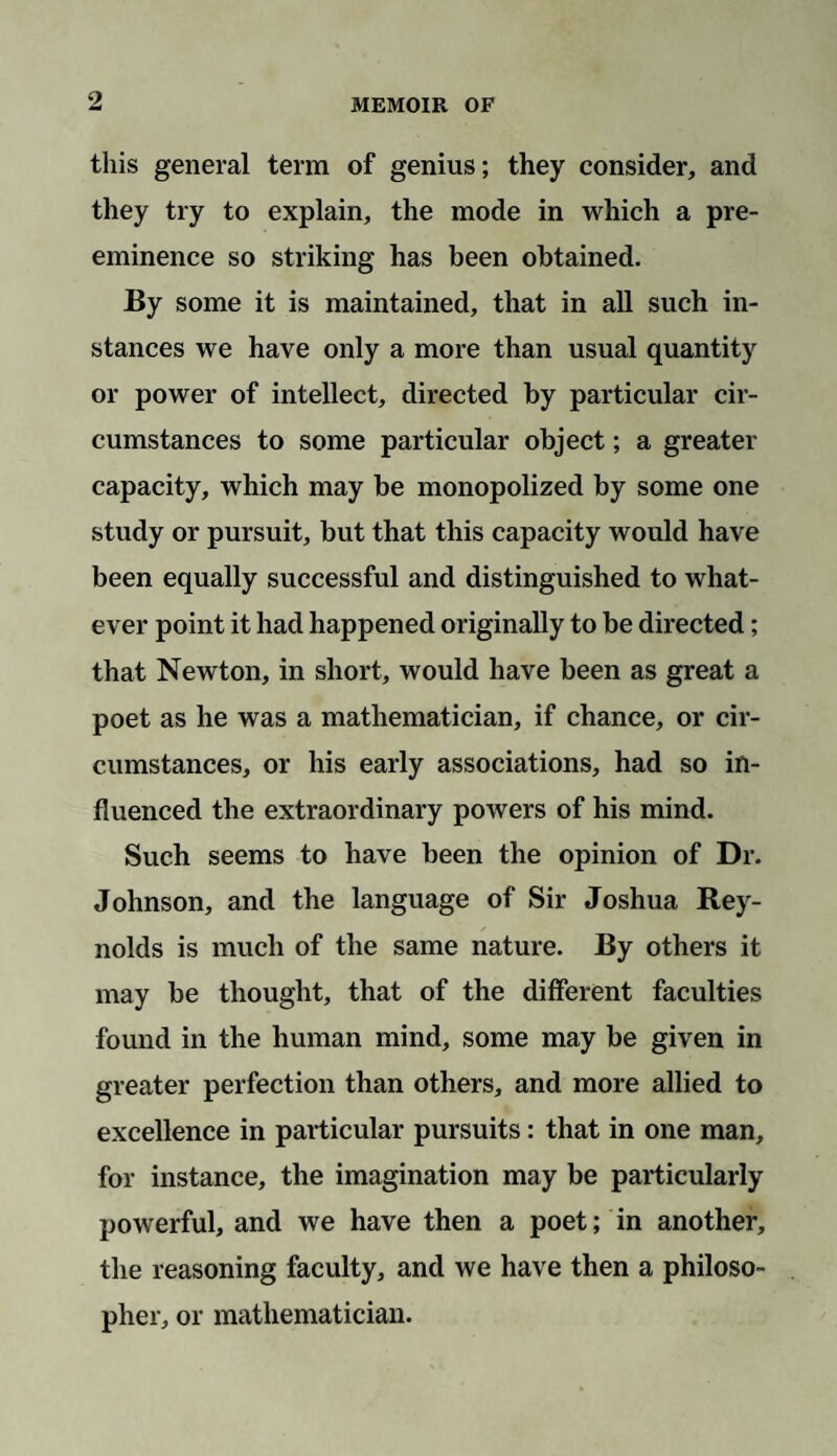 this general term of genius; they consider, and they try to explain, the mode in which a pre¬ eminence so striking has been obtained. By some it is maintained, that in all such in¬ stances we have only a more than usual quantity or power of intellect, directed by particular cir¬ cumstances to some particular object; a greater capacity, which may be monopolized by some one study or pursuit, but that this capacity would have been equally successful and distinguished to what¬ ever point it had happened originally to be directed; that Newton, in short, would have been as great a poet as he was a mathematician, if chance, or cir¬ cumstances, or his early associations, had so in¬ fluenced the extraordinary powers of his mind. Such seems to have been the opinion of Dr. Johnson, and the language of Sir Joshua Rey¬ nolds is much of the same nature. By others it may be thought, that of the different faculties found in the human mind, some may be given in greater perfection than others, and more allied to excellence in particular pursuits: that in one man, for instance, the imagination may be particularly powerful, and we have then a poet; in another, the reasoning faculty, and we have then a philoso¬ pher, or mathematician.