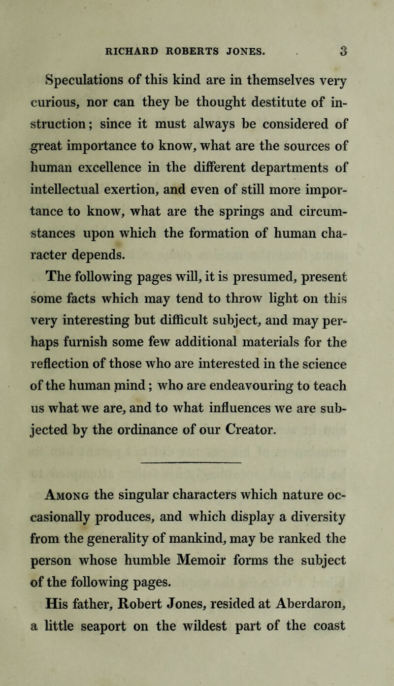 Speculations of this kind are in themselves very curious, nor can they be thought destitute of in¬ struction; since it must always be considered of great importance to know, what are the sources of human excellence in the different departments of intellectual exertion, and even of still more impor¬ tance to know, what are the springs and circum¬ stances upon which the formation of human cha¬ racter depends. The following pages will, it is presumed, present some facts which may tend to throw light on this very interesting but difficult subject, and may per¬ haps furnish some few additional materials for the reflection of those who are interested in the science of the human mind; who are endeavouring to teach us what we are, and to what influences we are sub¬ jected by the ordinance of our Creator. Among the singular characters which nature oc¬ casionally produces, and which display a diversity from the generality of mankind, may be ranked the person whose humble Memoir forms the subject of the following pages. His father, Robert Jones, resided at Aberdaron, a little seaport on the wildest part of the coast