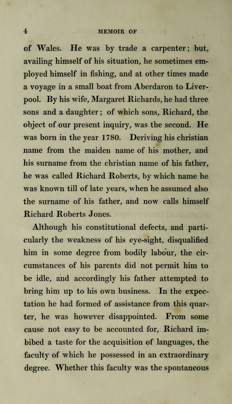 of Wales. He was by trade a carpenter; but, availing himself of his situation, he sometimes em¬ ployed himself in fishing, and at other times made a voyage in a small boat from Aberdaron to Liver¬ pool. By his wife, Margaret Richards, he had three sons and a daughter; of which sons, Richard, the object of our present inquiry, was the second. He was born in the year 1780. Deriving his Christian name from the maiden name of his mother, and his surname from the Christian name of his father, he was called Richard Roberts, by which name he was known till of late years, when he assumed also the surname of his father, and now calls himself Richard Roberts Jones. Although his constitutional defects, and parti¬ cularly the weakness of his eye-sight, disqualified him in some degree from bodily labour, the cir¬ cumstances of his parents did not permit him to be idle, and accordingly his father attempted to bring him up to his own business. In the expec¬ tation he had formed of assistance from this quar¬ ter, he was however disappointed. From some cause not easy to be accounted for, Richard im¬ bibed a taste for the acquisition of languages, the faculty of which he possessed in an extraordinary degree. Whether this faculty was the spontaneous