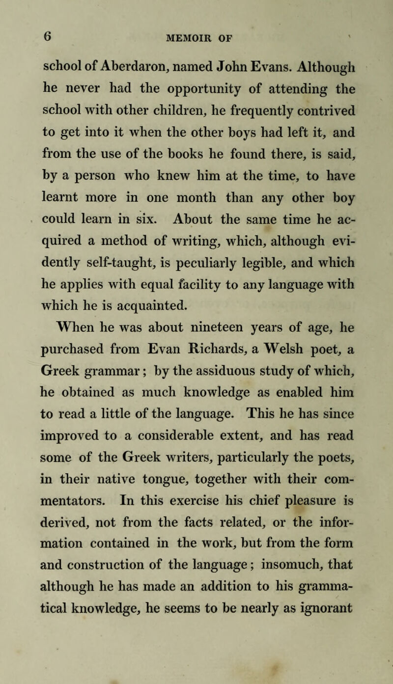 school of Aberdaron, named John Evans. Although he never had the opportunity of attending the school with other children, he frequently contrived to get into it when the other boys had left it, and from the use of the books he found there, is said, by a person who knew him at the time, to have learnt more in one month than any other boy could learn in six. About the same time he ac¬ quired a method of writing, which, although evi¬ dently self-taught, is peculiarly legible, and which he applies with equal facility to any language with which he is acquainted. When he was about nineteen years of age, he purchased from Evan Richards, a Welsh poet, a Greek grammar; by the assiduous study of which, he obtained as much knowledge as enabled him to read a little of the language. This he has since improved to a considerable extent, and has read some of the Greek writers, particularly the poets, in their native tongue, together with their com¬ mentators. In this exercise his chief pleasure is derived, not from the facts related, or the infor¬ mation contained in the work, but from the form and construction of the language; insomuch, that although he has made an addition to his gramma¬ tical knowledge, he seems to be nearly as ignorant