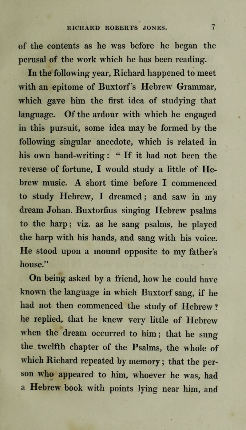 of the contents as he was before he began the perusal of the work which he has been reading. In the following year, Richard happened to meet with an epitome of Buxtorf’s Hebrew Grammar, which gave him the first idea of studying that language. Of the ardour with which he engaged in this pursuit, some idea may be formed by the following singular anecdote, which is related in his own hand-writing: “ If it had not been the reverse of fortune, I would study a little of He¬ brew music. A short time before I commenced to study Hebrew, I dreamed; and saw in my dream Johan. Buxtorfius singing Hebrew psalms to the harp; viz. as he sang psalms, he played the harp with his hands, and sang with his voice. He stood upon a mound opposite to my father’s house.” On being asked by a friend, how he could have known the language in which Buxtorf sang, if he had not then commenced the study of Hebrew ? he replied, that he knew very little of Hebrew when the dream occurred to him; that he sung the twelfth chapter of the Psalms, the whole of which Richard repeated by memory; that the per¬ son who appeared to him, whoever he was, had a Hebrew book with points lying near him, and