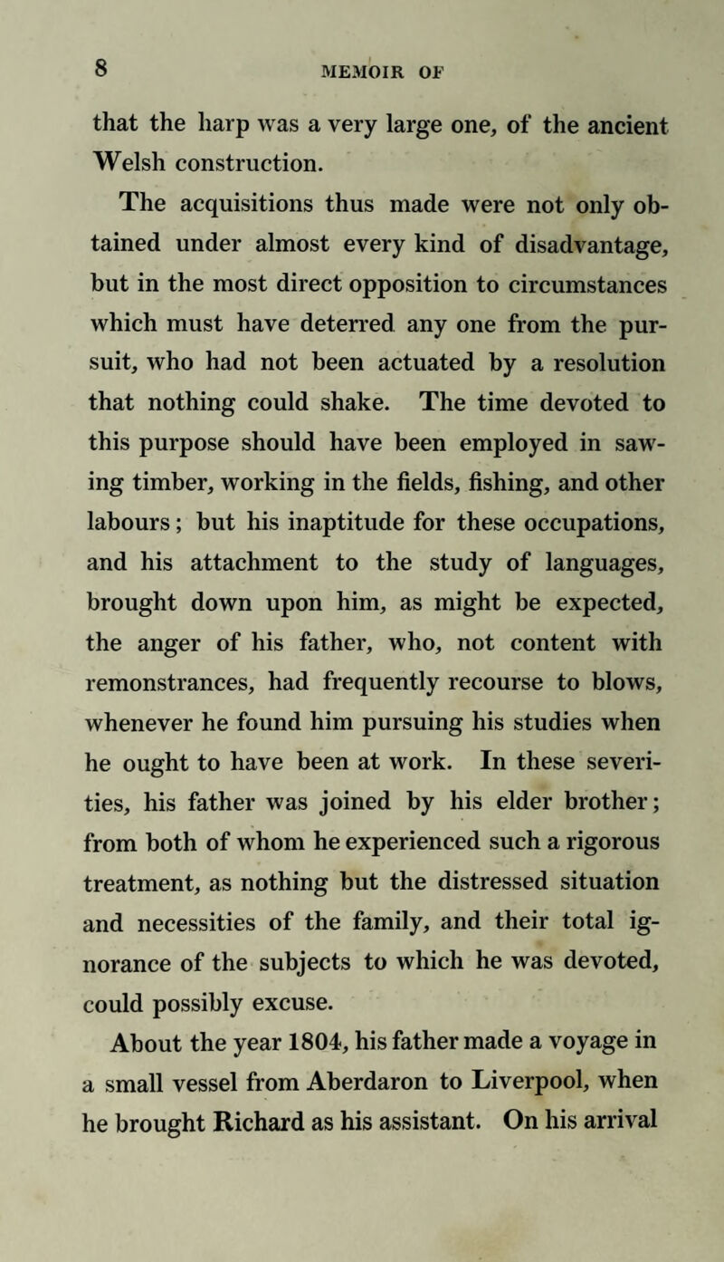 that the harp was a very large one, of the ancient Welsh construction. The acquisitions thus made were not only ob¬ tained under almost every kind of disadvantage, but in the most direct opposition to circumstances which must have deterred any one from the pur¬ suit, who had not been actuated by a resolution that nothing could shake. The time devoted to this purpose should have been employed in saw¬ ing timber, working in the fields, fishing, and other labours; but his inaptitude for these occupations, and his attachment to the study of languages, brought down upon him, as might be expected, the anger of his father, who, not content with remonstrances, had frequently recourse to blows, whenever he found him pursuing his studies when he ought to have been at work. In these severi¬ ties, his father was joined by his elder brother; from both of whom he experienced such a rigorous treatment, as nothing but the distressed situation and necessities of the family, and their total ig¬ norance of the subjects to which he was devoted, could possibly excuse. About the year 1804, his father made a voyage in a small vessel from Aberdaron to Liverpool, when he brought Richard as his assistant. On his arrival