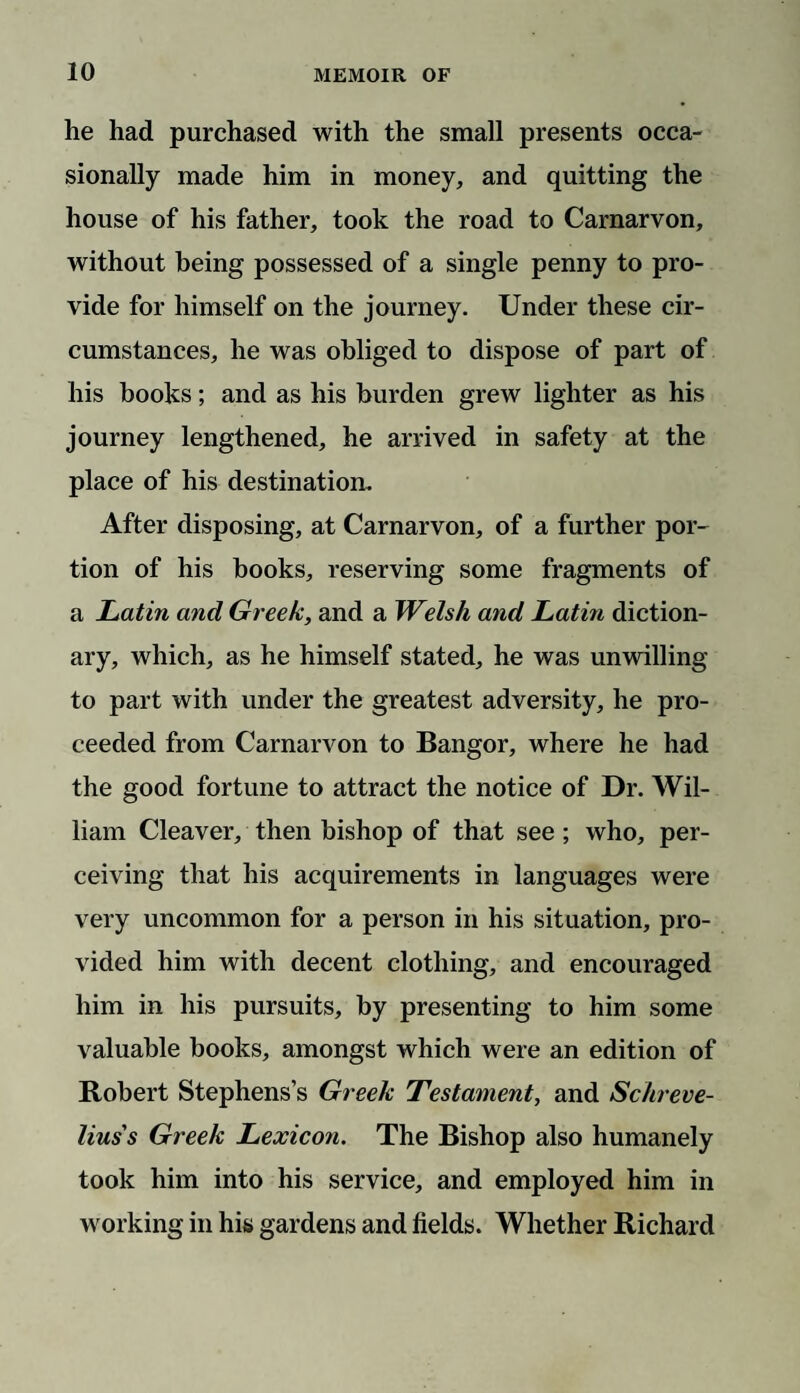 he had purchased with the small presents occa¬ sionally made him in money, and quitting the house of his father, took the road to Carnarvon, without being possessed of a single penny to pro¬ vide for himself on the journey. Under these cir¬ cumstances, he was obliged to dispose of part of his books; and as his burden grew lighter as his journey lengthened, he arrived in safety at the place of his destination. After disposing, at Carnarvon, of a further por¬ tion of his books, reserving some fragments of a Latin and Greek, and a Welsh and Latin diction¬ ary, which, as he himself stated, he was unwilling to part with under the greatest adversity, he pro¬ ceeded from Carnarvon to Bangor, where he had the good fortune to attract the notice of Dr. Wil¬ liam Cleaver, then bishop of that see; who, per¬ ceiving that his acquirements in languages were very uncommon for a person in his situation, pro¬ vided him with decent clothing, and encouraged him in his pursuits, by presenting to him some valuable books, amongst which were an edition of Robert Stephens’s Greek Testament, and Schreve- lius's Greek Lexicon. The Bishop also humanely took him into his service, and employed him in working in his gardens and fields. Whether Richard