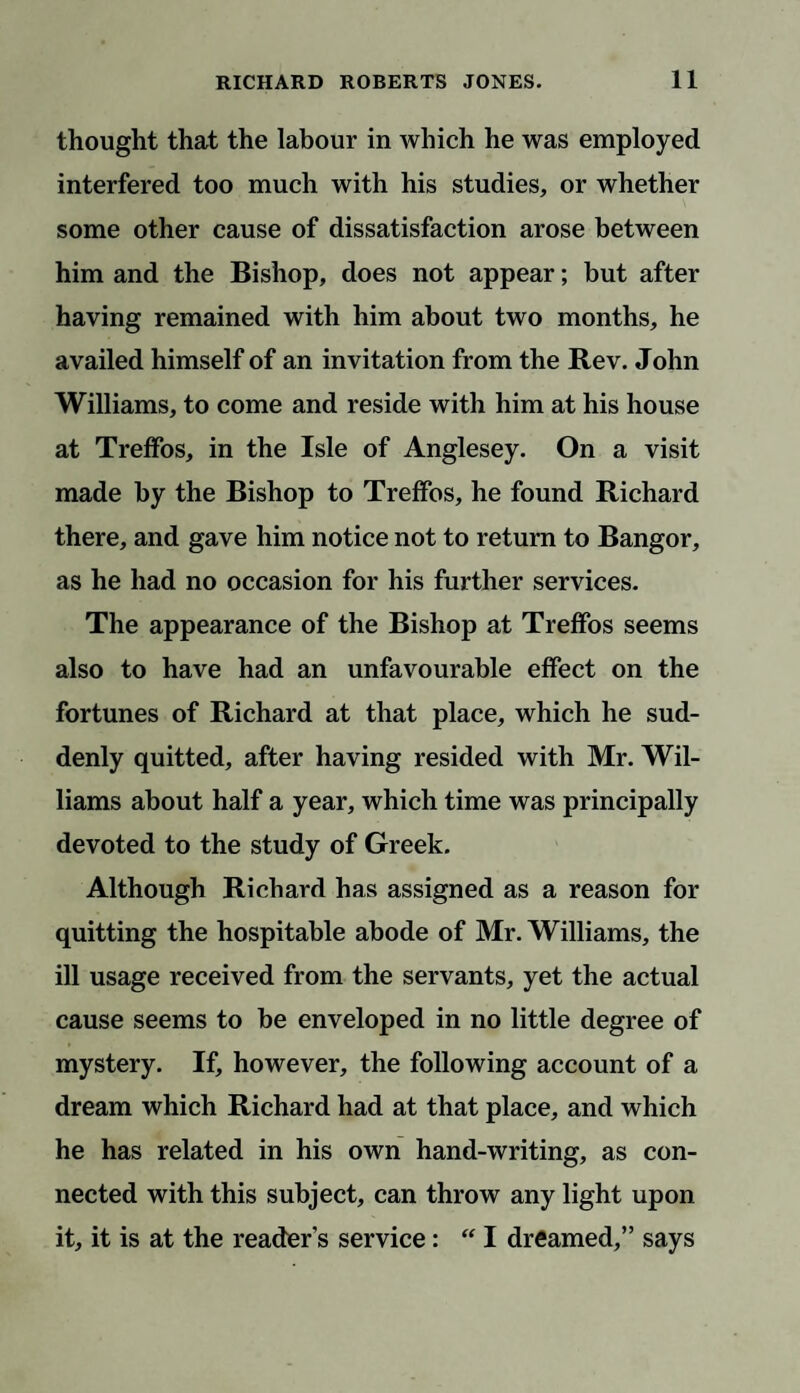 thought that the labour in which he was employed interfered too much with his studies, or whether some other cause of dissatisfaction arose between him and the Bishop, does not appear; but after having remained with him about two months, he availed himself of an invitation from the Rev. John Williams, to come and reside with him at his house at Treffos, in the Isle of Anglesey. On a visit made by the Bishop to Treffos, he found Richard there, and gave him notice not to return to Bangor, as he had no occasion for his further services. The appearance of the Bishop at Treffos seems also to have had an unfavourable effect on the fortunes of Richard at that place, which he sud¬ denly quitted, after having resided with Mr. Wil¬ liams about half a year, which time was principally devoted to the study of Greek. Although Richard has assigned as a reason for quitting the hospitable abode of Mr. Williams, the ill usage received from the servants, yet the actual cause seems to be enveloped in no little degree of mystery. If, however, the following account of a dream which Richard had at that place, and which he has related in his own hand-writing, as con¬ nected with this subject, can throw any light upon it, it is at the reader's service: “ I dreamed,” says