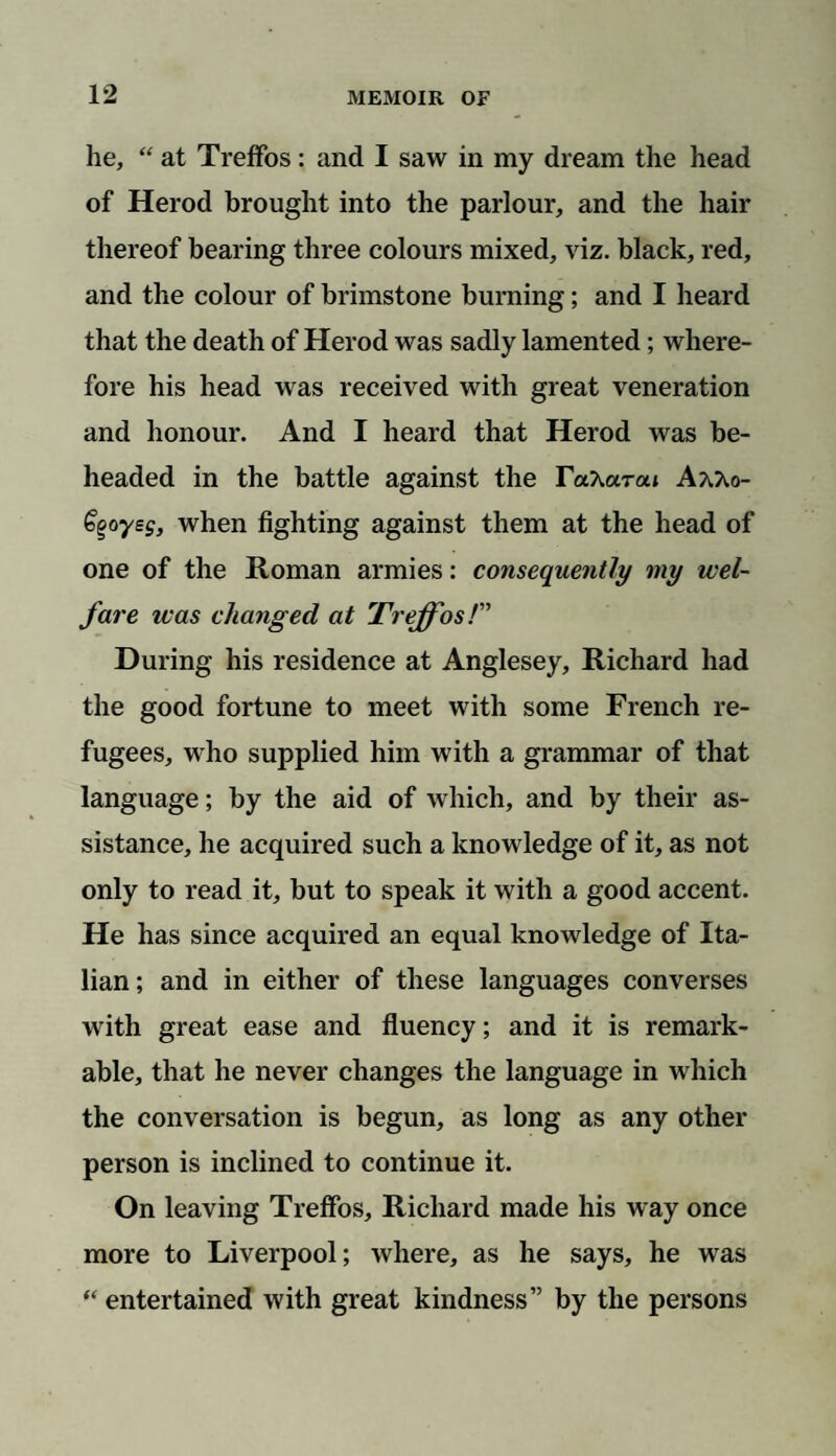 he, “ at Treffos: and I saw in my dream the head of Herod brought into the parlour, and the hair thereof bearing three colours mixed, viz. black, red, and the colour of brimstone burning; and I heard that the death of Herod was sadly lamented; where¬ fore his head was received with great veneration and honour. And I heard that Herod was be¬ headed in the battle against the TctkaTou AaAo- Ggoyeg, when fighting against them at the head of one of the Roman armies: consequently my wel¬ fare teas changed at Treffos/” During his residence at Anglesey, Richard had the good fortune to meet with some French re¬ fugees, who supplied him with a grammar of that language; by the aid of which, and by their as¬ sistance, he acquired such a knowledge of it, as not only to read it, but to speak it with a good accent. He has since acquired an equal knowledge of Ita¬ lian; and in either of these languages converses with great ease and fluency; and it is remark¬ able, that he never changes the language in which the conversation is begun, as long as any other person is inclined to continue it. On leaving Treffos, Richard made his way once more to Liverpool; where, as he says, he was “ entertained with great kindness” by the persons